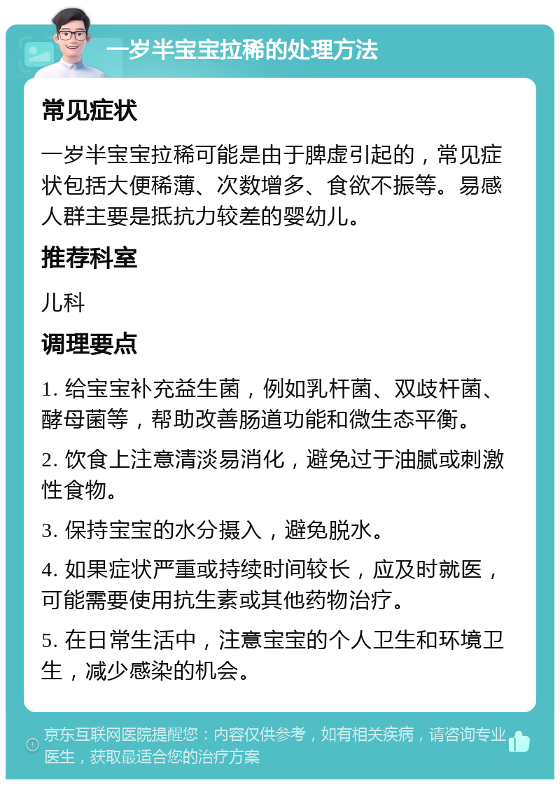 一岁半宝宝拉稀的处理方法 常见症状 一岁半宝宝拉稀可能是由于脾虚引起的，常见症状包括大便稀薄、次数增多、食欲不振等。易感人群主要是抵抗力较差的婴幼儿。 推荐科室 儿科 调理要点 1. 给宝宝补充益生菌，例如乳杆菌、双歧杆菌、酵母菌等，帮助改善肠道功能和微生态平衡。 2. 饮食上注意清淡易消化，避免过于油腻或刺激性食物。 3. 保持宝宝的水分摄入，避免脱水。 4. 如果症状严重或持续时间较长，应及时就医，可能需要使用抗生素或其他药物治疗。 5. 在日常生活中，注意宝宝的个人卫生和环境卫生，减少感染的机会。