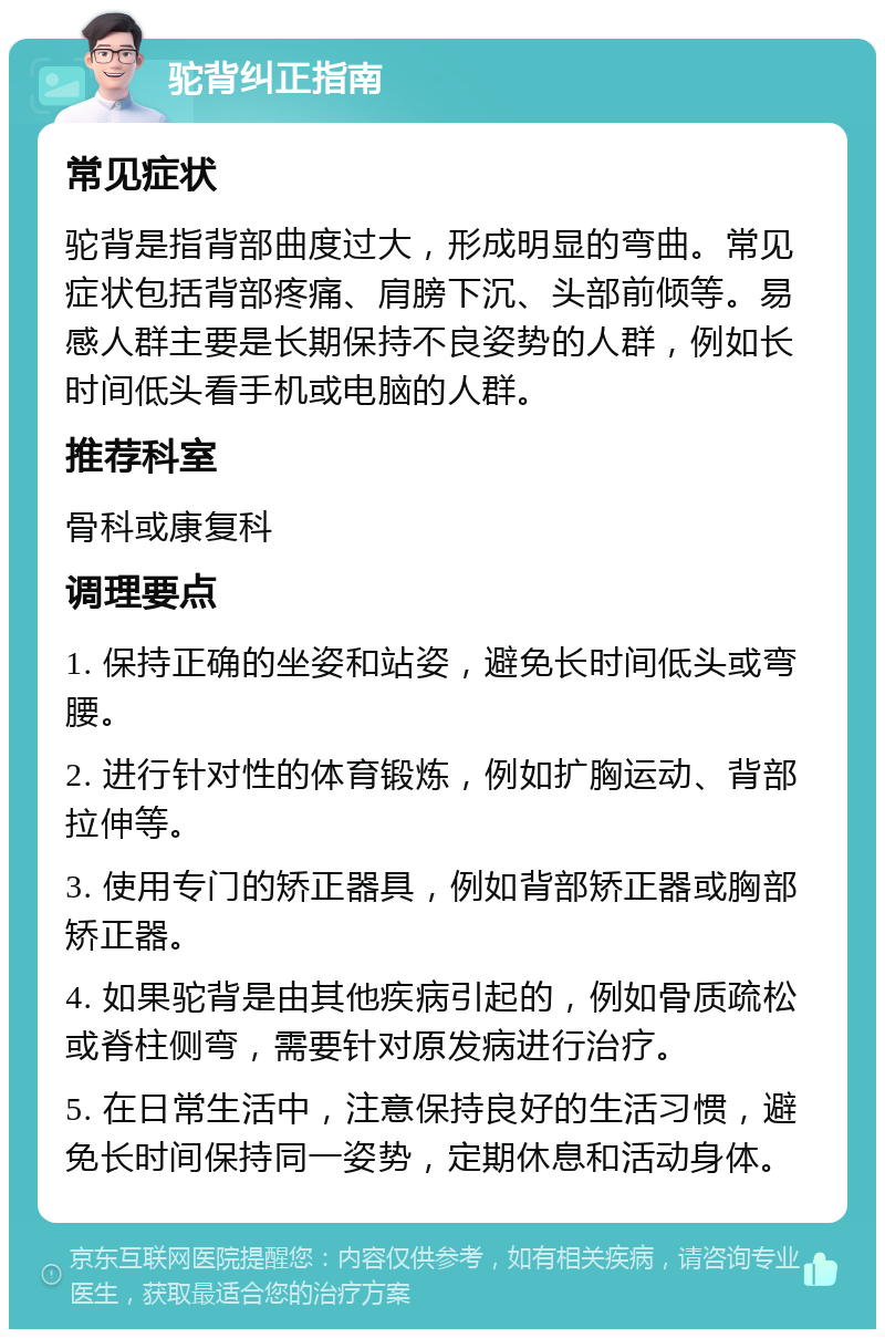 驼背纠正指南 常见症状 驼背是指背部曲度过大，形成明显的弯曲。常见症状包括背部疼痛、肩膀下沉、头部前倾等。易感人群主要是长期保持不良姿势的人群，例如长时间低头看手机或电脑的人群。 推荐科室 骨科或康复科 调理要点 1. 保持正确的坐姿和站姿，避免长时间低头或弯腰。 2. 进行针对性的体育锻炼，例如扩胸运动、背部拉伸等。 3. 使用专门的矫正器具，例如背部矫正器或胸部矫正器。 4. 如果驼背是由其他疾病引起的，例如骨质疏松或脊柱侧弯，需要针对原发病进行治疗。 5. 在日常生活中，注意保持良好的生活习惯，避免长时间保持同一姿势，定期休息和活动身体。