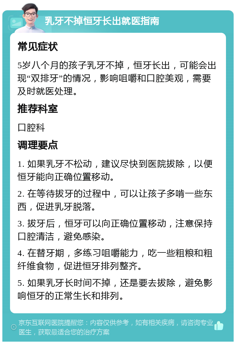 乳牙不掉恒牙长出就医指南 常见症状 5岁八个月的孩子乳牙不掉，恒牙长出，可能会出现“双排牙”的情况，影响咀嚼和口腔美观，需要及时就医处理。 推荐科室 口腔科 调理要点 1. 如果乳牙不松动，建议尽快到医院拔除，以便恒牙能向正确位置移动。 2. 在等待拔牙的过程中，可以让孩子多啃一些东西，促进乳牙脱落。 3. 拔牙后，恒牙可以向正确位置移动，注意保持口腔清洁，避免感染。 4. 在替牙期，多练习咀嚼能力，吃一些粗粮和粗纤维食物，促进恒牙排列整齐。 5. 如果乳牙长时间不掉，还是要去拔除，避免影响恒牙的正常生长和排列。