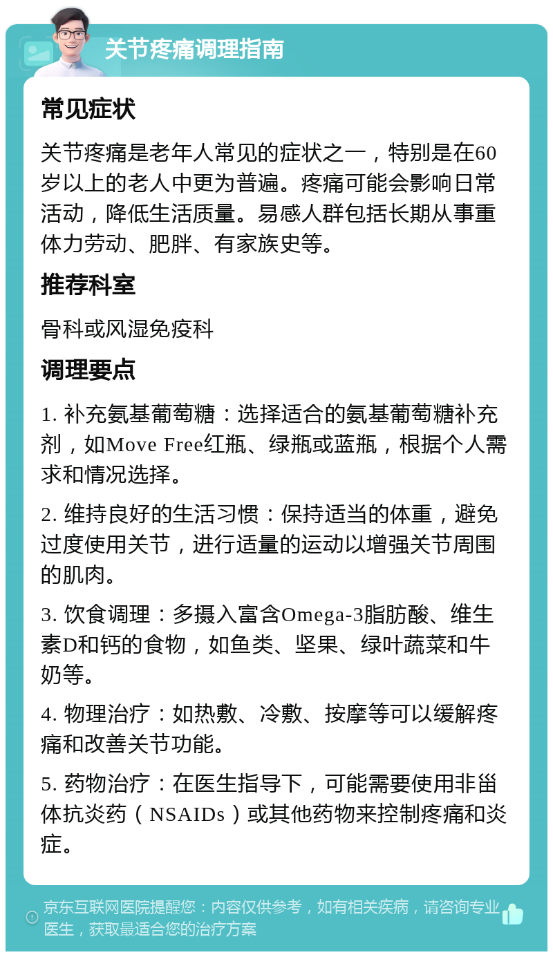 关节疼痛调理指南 常见症状 关节疼痛是老年人常见的症状之一，特别是在60岁以上的老人中更为普遍。疼痛可能会影响日常活动，降低生活质量。易感人群包括长期从事重体力劳动、肥胖、有家族史等。 推荐科室 骨科或风湿免疫科 调理要点 1. 补充氨基葡萄糖：选择适合的氨基葡萄糖补充剂，如Move Free红瓶、绿瓶或蓝瓶，根据个人需求和情况选择。 2. 维持良好的生活习惯：保持适当的体重，避免过度使用关节，进行适量的运动以增强关节周围的肌肉。 3. 饮食调理：多摄入富含Omega-3脂肪酸、维生素D和钙的食物，如鱼类、坚果、绿叶蔬菜和牛奶等。 4. 物理治疗：如热敷、冷敷、按摩等可以缓解疼痛和改善关节功能。 5. 药物治疗：在医生指导下，可能需要使用非甾体抗炎药（NSAIDs）或其他药物来控制疼痛和炎症。