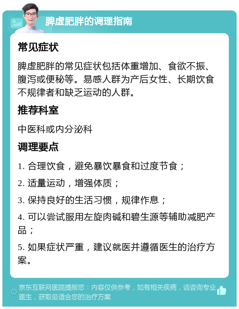 脾虚肥胖的调理指南 常见症状 脾虚肥胖的常见症状包括体重增加、食欲不振、腹泻或便秘等。易感人群为产后女性、长期饮食不规律者和缺乏运动的人群。 推荐科室 中医科或内分泌科 调理要点 1. 合理饮食，避免暴饮暴食和过度节食； 2. 适量运动，增强体质； 3. 保持良好的生活习惯，规律作息； 4. 可以尝试服用左旋肉碱和碧生源等辅助减肥产品； 5. 如果症状严重，建议就医并遵循医生的治疗方案。