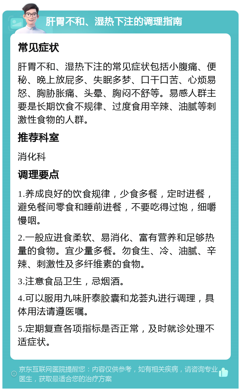 肝胃不和、湿热下注的调理指南 常见症状 肝胃不和、湿热下注的常见症状包括小腹痛、便秘、晚上放屁多、失眠多梦、口干口苦、心烦易怒、胸胁胀痛、头晕、胸闷不舒等。易感人群主要是长期饮食不规律、过度食用辛辣、油腻等刺激性食物的人群。 推荐科室 消化科 调理要点 1.养成良好的饮食规律，少食多餐，定时进餐，避免餐间零食和睡前进餐，不要吃得过饱，细嚼慢咽。 2.一般应进食柔软、易消化、富有营养和足够热量的食物。宜少量多餐。勿食生、冷、油腻、辛辣、刺激性及多纤维素的食物。 3.注意食品卫生，忌烟酒。 4.可以服用九味肝泰胶囊和龙荟丸进行调理，具体用法请遵医嘱。 5.定期复查各项指标是否正常，及时就诊处理不适症状。