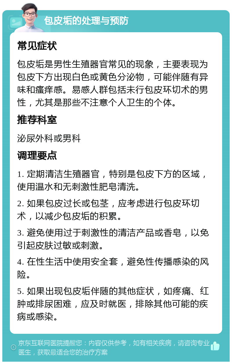 包皮垢的处理与预防 常见症状 包皮垢是男性生殖器官常见的现象，主要表现为包皮下方出现白色或黄色分泌物，可能伴随有异味和瘙痒感。易感人群包括未行包皮环切术的男性，尤其是那些不注意个人卫生的个体。 推荐科室 泌尿外科或男科 调理要点 1. 定期清洁生殖器官，特别是包皮下方的区域，使用温水和无刺激性肥皂清洗。 2. 如果包皮过长或包茎，应考虑进行包皮环切术，以减少包皮垢的积累。 3. 避免使用过于刺激性的清洁产品或香皂，以免引起皮肤过敏或刺激。 4. 在性生活中使用安全套，避免性传播感染的风险。 5. 如果出现包皮垢伴随的其他症状，如疼痛、红肿或排尿困难，应及时就医，排除其他可能的疾病或感染。