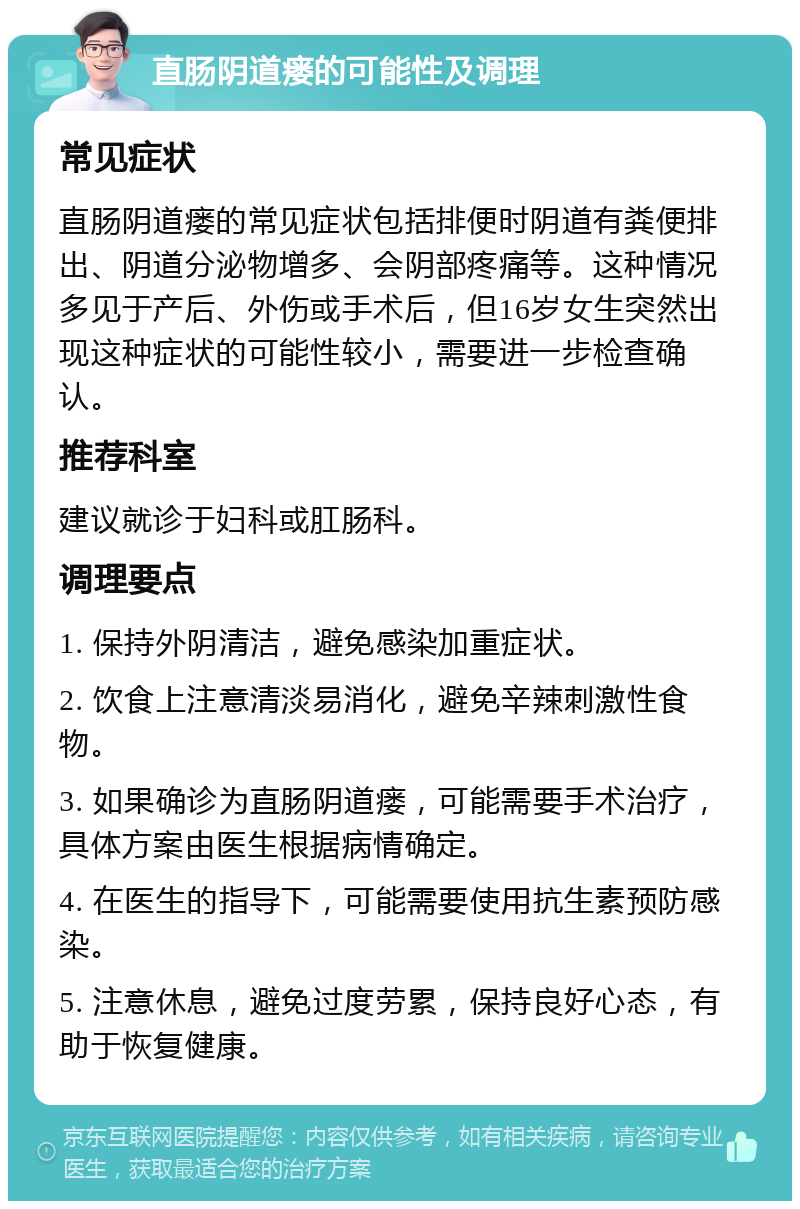 直肠阴道瘘的可能性及调理 常见症状 直肠阴道瘘的常见症状包括排便时阴道有粪便排出、阴道分泌物增多、会阴部疼痛等。这种情况多见于产后、外伤或手术后，但16岁女生突然出现这种症状的可能性较小，需要进一步检查确认。 推荐科室 建议就诊于妇科或肛肠科。 调理要点 1. 保持外阴清洁，避免感染加重症状。 2. 饮食上注意清淡易消化，避免辛辣刺激性食物。 3. 如果确诊为直肠阴道瘘，可能需要手术治疗，具体方案由医生根据病情确定。 4. 在医生的指导下，可能需要使用抗生素预防感染。 5. 注意休息，避免过度劳累，保持良好心态，有助于恢复健康。