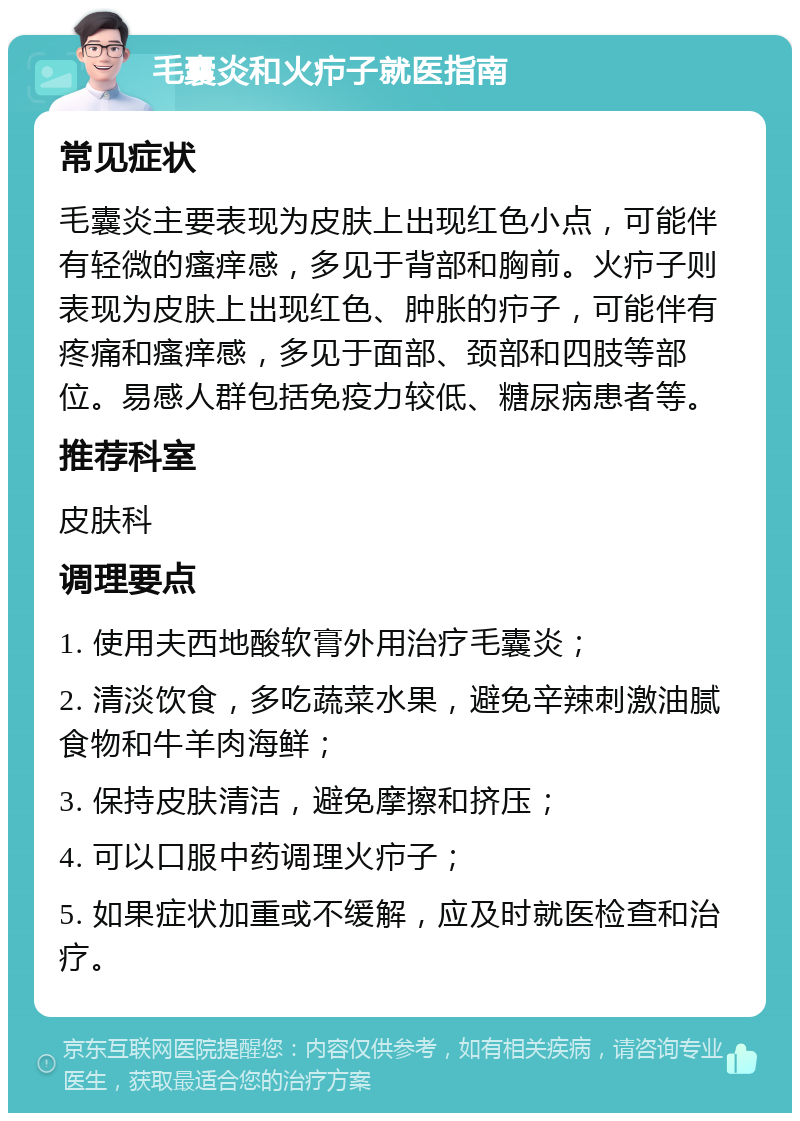 毛囊炎和火疖子就医指南 常见症状 毛囊炎主要表现为皮肤上出现红色小点，可能伴有轻微的瘙痒感，多见于背部和胸前。火疖子则表现为皮肤上出现红色、肿胀的疖子，可能伴有疼痛和瘙痒感，多见于面部、颈部和四肢等部位。易感人群包括免疫力较低、糖尿病患者等。 推荐科室 皮肤科 调理要点 1. 使用夫西地酸软膏外用治疗毛囊炎； 2. 清淡饮食，多吃蔬菜水果，避免辛辣刺激油腻食物和牛羊肉海鲜； 3. 保持皮肤清洁，避免摩擦和挤压； 4. 可以口服中药调理火疖子； 5. 如果症状加重或不缓解，应及时就医检查和治疗。