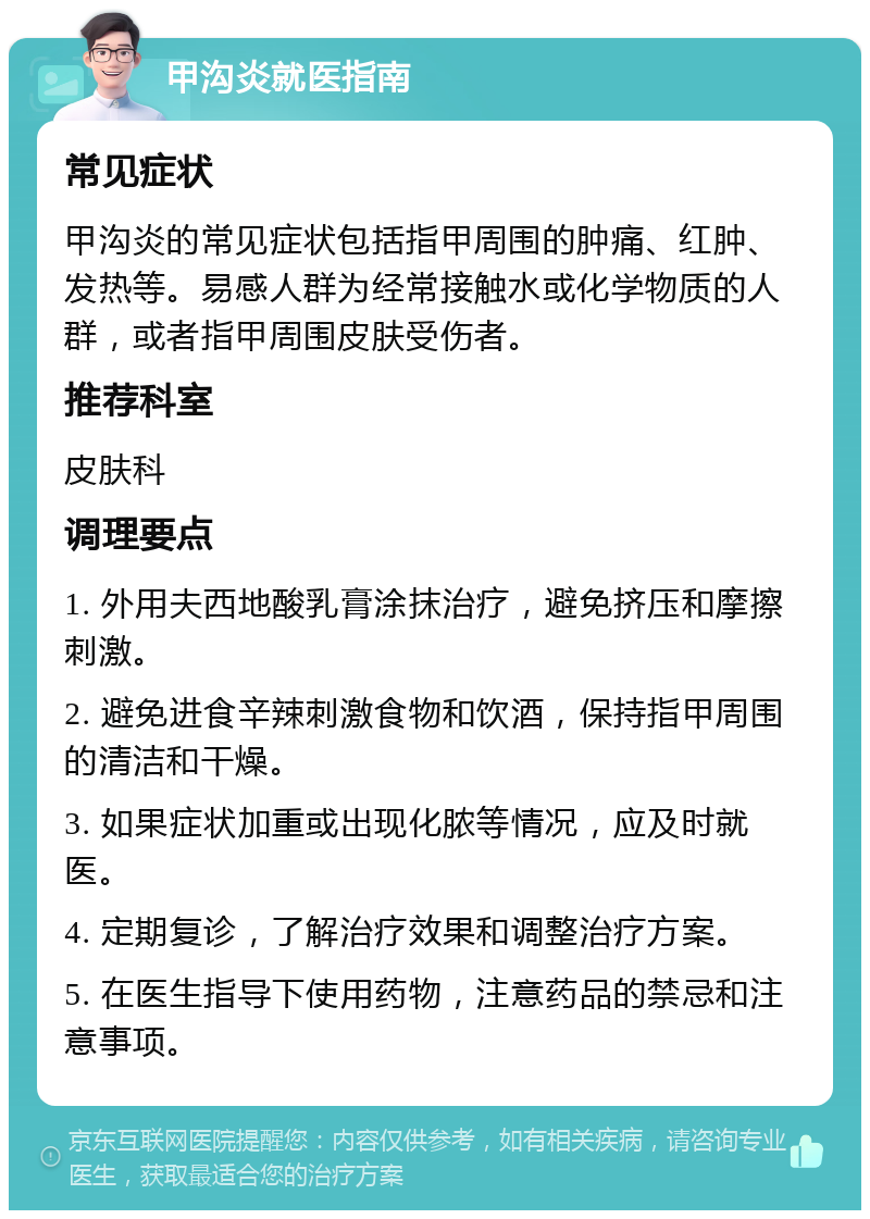 甲沟炎就医指南 常见症状 甲沟炎的常见症状包括指甲周围的肿痛、红肿、发热等。易感人群为经常接触水或化学物质的人群，或者指甲周围皮肤受伤者。 推荐科室 皮肤科 调理要点 1. 外用夫西地酸乳膏涂抹治疗，避免挤压和摩擦刺激。 2. 避免进食辛辣刺激食物和饮酒，保持指甲周围的清洁和干燥。 3. 如果症状加重或出现化脓等情况，应及时就医。 4. 定期复诊，了解治疗效果和调整治疗方案。 5. 在医生指导下使用药物，注意药品的禁忌和注意事项。