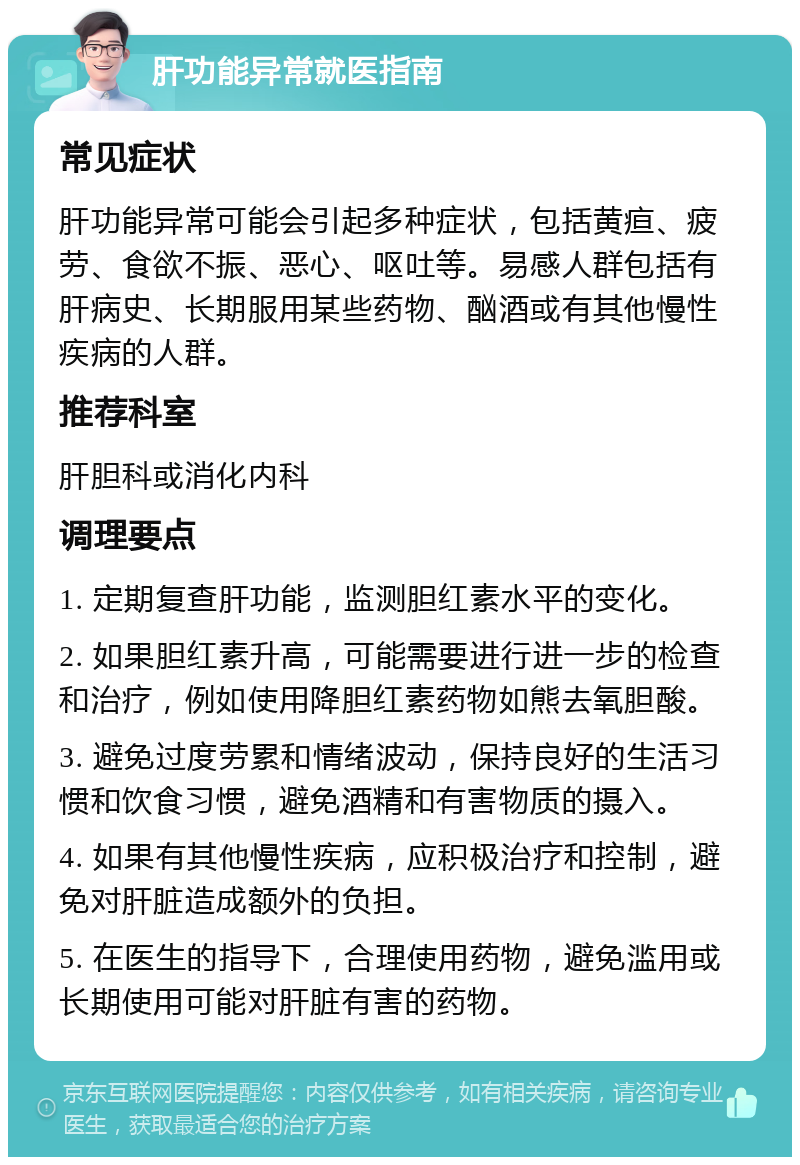 肝功能异常就医指南 常见症状 肝功能异常可能会引起多种症状，包括黄疸、疲劳、食欲不振、恶心、呕吐等。易感人群包括有肝病史、长期服用某些药物、酗酒或有其他慢性疾病的人群。 推荐科室 肝胆科或消化内科 调理要点 1. 定期复查肝功能，监测胆红素水平的变化。 2. 如果胆红素升高，可能需要进行进一步的检查和治疗，例如使用降胆红素药物如熊去氧胆酸。 3. 避免过度劳累和情绪波动，保持良好的生活习惯和饮食习惯，避免酒精和有害物质的摄入。 4. 如果有其他慢性疾病，应积极治疗和控制，避免对肝脏造成额外的负担。 5. 在医生的指导下，合理使用药物，避免滥用或长期使用可能对肝脏有害的药物。