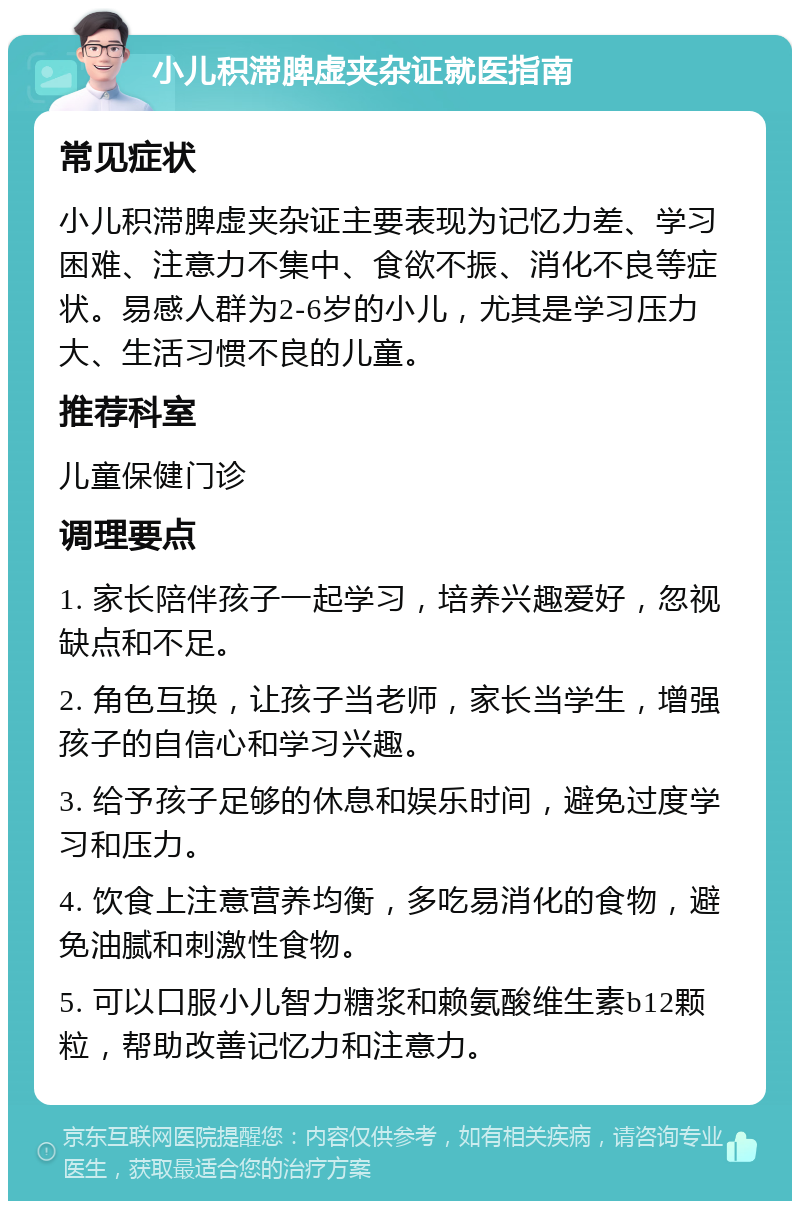 小儿积滞脾虚夹杂证就医指南 常见症状 小儿积滞脾虚夹杂证主要表现为记忆力差、学习困难、注意力不集中、食欲不振、消化不良等症状。易感人群为2-6岁的小儿，尤其是学习压力大、生活习惯不良的儿童。 推荐科室 儿童保健门诊 调理要点 1. 家长陪伴孩子一起学习，培养兴趣爱好，忽视缺点和不足。 2. 角色互换，让孩子当老师，家长当学生，增强孩子的自信心和学习兴趣。 3. 给予孩子足够的休息和娱乐时间，避免过度学习和压力。 4. 饮食上注意营养均衡，多吃易消化的食物，避免油腻和刺激性食物。 5. 可以口服小儿智力糖浆和赖氨酸维生素b12颗粒，帮助改善记忆力和注意力。