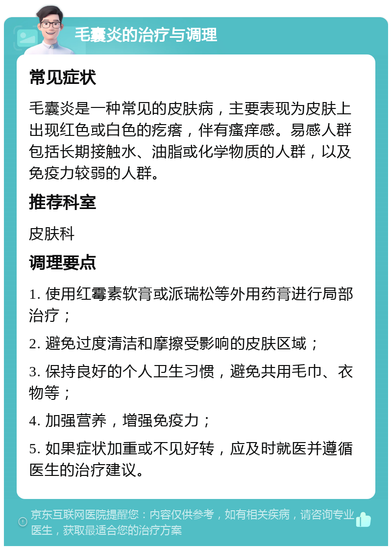 毛囊炎的治疗与调理 常见症状 毛囊炎是一种常见的皮肤病，主要表现为皮肤上出现红色或白色的疙瘩，伴有瘙痒感。易感人群包括长期接触水、油脂或化学物质的人群，以及免疫力较弱的人群。 推荐科室 皮肤科 调理要点 1. 使用红霉素软膏或派瑞松等外用药膏进行局部治疗； 2. 避免过度清洁和摩擦受影响的皮肤区域； 3. 保持良好的个人卫生习惯，避免共用毛巾、衣物等； 4. 加强营养，增强免疫力； 5. 如果症状加重或不见好转，应及时就医并遵循医生的治疗建议。