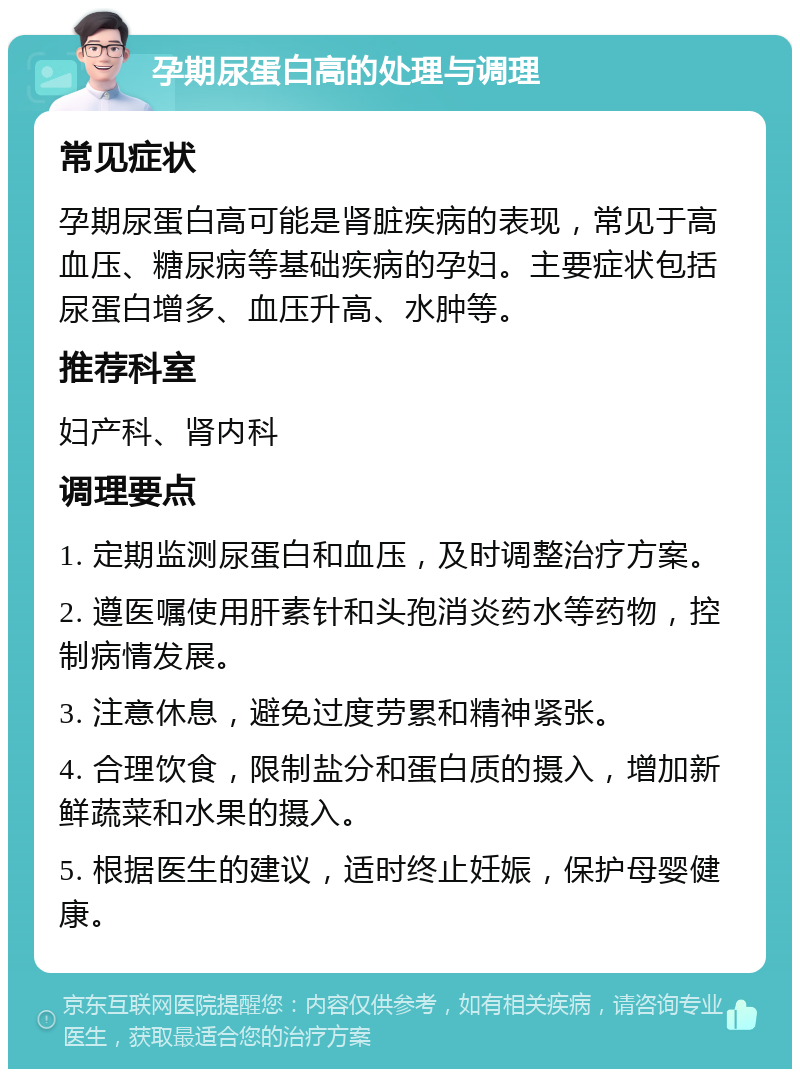 孕期尿蛋白高的处理与调理 常见症状 孕期尿蛋白高可能是肾脏疾病的表现，常见于高血压、糖尿病等基础疾病的孕妇。主要症状包括尿蛋白增多、血压升高、水肿等。 推荐科室 妇产科、肾内科 调理要点 1. 定期监测尿蛋白和血压，及时调整治疗方案。 2. 遵医嘱使用肝素针和头孢消炎药水等药物，控制病情发展。 3. 注意休息，避免过度劳累和精神紧张。 4. 合理饮食，限制盐分和蛋白质的摄入，增加新鲜蔬菜和水果的摄入。 5. 根据医生的建议，适时终止妊娠，保护母婴健康。