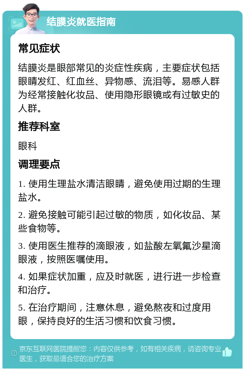 结膜炎就医指南 常见症状 结膜炎是眼部常见的炎症性疾病，主要症状包括眼睛发红、红血丝、异物感、流泪等。易感人群为经常接触化妆品、使用隐形眼镜或有过敏史的人群。 推荐科室 眼科 调理要点 1. 使用生理盐水清洁眼睛，避免使用过期的生理盐水。 2. 避免接触可能引起过敏的物质，如化妆品、某些食物等。 3. 使用医生推荐的滴眼液，如盐酸左氧氟沙星滴眼液，按照医嘱使用。 4. 如果症状加重，应及时就医，进行进一步检查和治疗。 5. 在治疗期间，注意休息，避免熬夜和过度用眼，保持良好的生活习惯和饮食习惯。