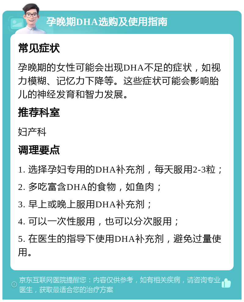 孕晚期DHA选购及使用指南 常见症状 孕晚期的女性可能会出现DHA不足的症状，如视力模糊、记忆力下降等。这些症状可能会影响胎儿的神经发育和智力发展。 推荐科室 妇产科 调理要点 1. 选择孕妇专用的DHA补充剂，每天服用2-3粒； 2. 多吃富含DHA的食物，如鱼肉； 3. 早上或晚上服用DHA补充剂； 4. 可以一次性服用，也可以分次服用； 5. 在医生的指导下使用DHA补充剂，避免过量使用。