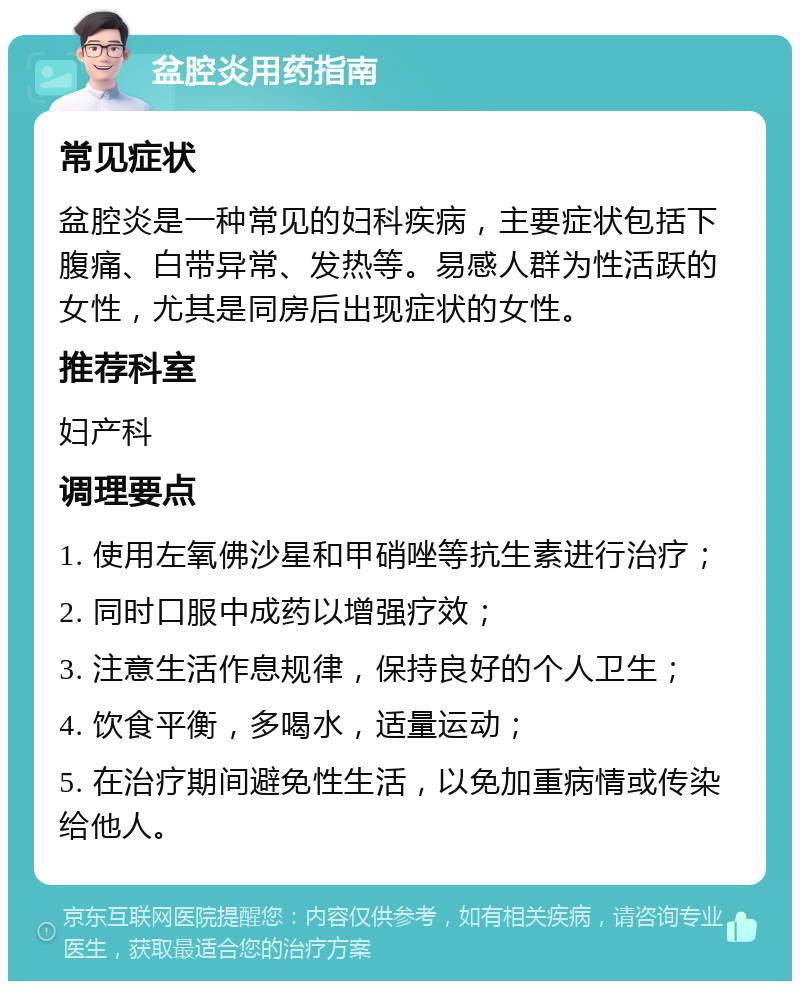 盆腔炎用药指南 常见症状 盆腔炎是一种常见的妇科疾病，主要症状包括下腹痛、白带异常、发热等。易感人群为性活跃的女性，尤其是同房后出现症状的女性。 推荐科室 妇产科 调理要点 1. 使用左氧佛沙星和甲硝唑等抗生素进行治疗； 2. 同时口服中成药以增强疗效； 3. 注意生活作息规律，保持良好的个人卫生； 4. 饮食平衡，多喝水，适量运动； 5. 在治疗期间避免性生活，以免加重病情或传染给他人。