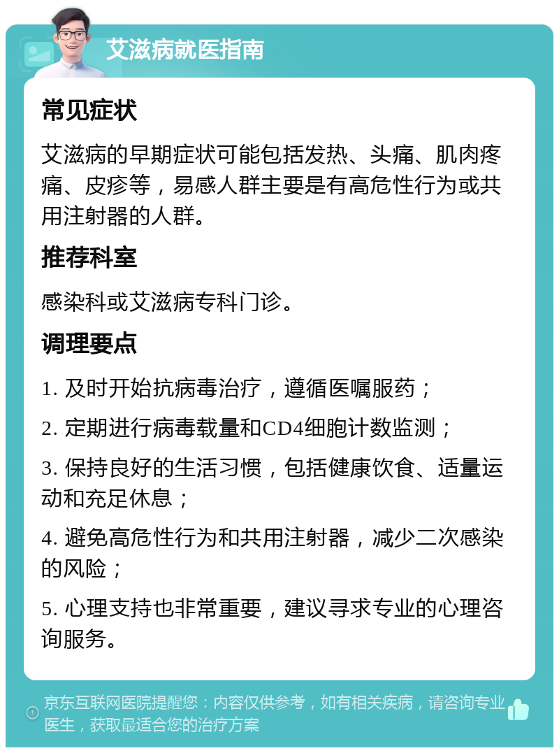 艾滋病就医指南 常见症状 艾滋病的早期症状可能包括发热、头痛、肌肉疼痛、皮疹等，易感人群主要是有高危性行为或共用注射器的人群。 推荐科室 感染科或艾滋病专科门诊。 调理要点 1. 及时开始抗病毒治疗，遵循医嘱服药； 2. 定期进行病毒载量和CD4细胞计数监测； 3. 保持良好的生活习惯，包括健康饮食、适量运动和充足休息； 4. 避免高危性行为和共用注射器，减少二次感染的风险； 5. 心理支持也非常重要，建议寻求专业的心理咨询服务。