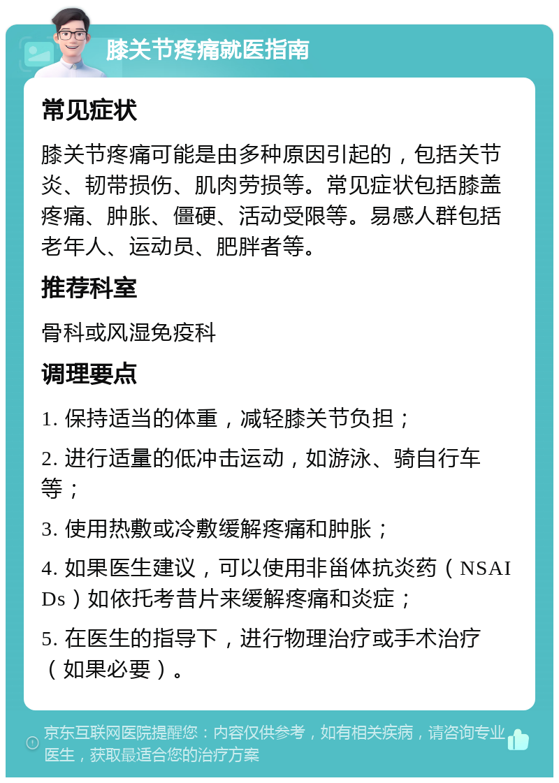 膝关节疼痛就医指南 常见症状 膝关节疼痛可能是由多种原因引起的，包括关节炎、韧带损伤、肌肉劳损等。常见症状包括膝盖疼痛、肿胀、僵硬、活动受限等。易感人群包括老年人、运动员、肥胖者等。 推荐科室 骨科或风湿免疫科 调理要点 1. 保持适当的体重，减轻膝关节负担； 2. 进行适量的低冲击运动，如游泳、骑自行车等； 3. 使用热敷或冷敷缓解疼痛和肿胀； 4. 如果医生建议，可以使用非甾体抗炎药（NSAIDs）如依托考昔片来缓解疼痛和炎症； 5. 在医生的指导下，进行物理治疗或手术治疗（如果必要）。