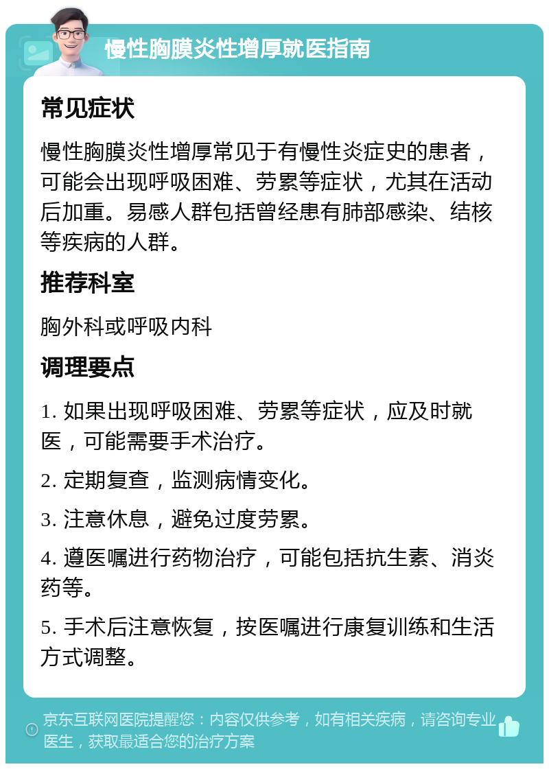 慢性胸膜炎性增厚就医指南 常见症状 慢性胸膜炎性增厚常见于有慢性炎症史的患者，可能会出现呼吸困难、劳累等症状，尤其在活动后加重。易感人群包括曾经患有肺部感染、结核等疾病的人群。 推荐科室 胸外科或呼吸内科 调理要点 1. 如果出现呼吸困难、劳累等症状，应及时就医，可能需要手术治疗。 2. 定期复查，监测病情变化。 3. 注意休息，避免过度劳累。 4. 遵医嘱进行药物治疗，可能包括抗生素、消炎药等。 5. 手术后注意恢复，按医嘱进行康复训练和生活方式调整。