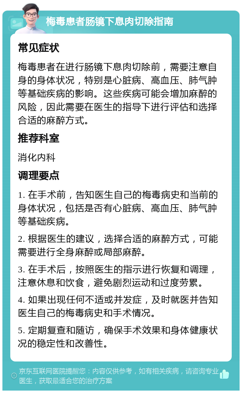 梅毒患者肠镜下息肉切除指南 常见症状 梅毒患者在进行肠镜下息肉切除前，需要注意自身的身体状况，特别是心脏病、高血压、肺气肿等基础疾病的影响。这些疾病可能会增加麻醉的风险，因此需要在医生的指导下进行评估和选择合适的麻醉方式。 推荐科室 消化内科 调理要点 1. 在手术前，告知医生自己的梅毒病史和当前的身体状况，包括是否有心脏病、高血压、肺气肿等基础疾病。 2. 根据医生的建议，选择合适的麻醉方式，可能需要进行全身麻醉或局部麻醉。 3. 在手术后，按照医生的指示进行恢复和调理，注意休息和饮食，避免剧烈运动和过度劳累。 4. 如果出现任何不适或并发症，及时就医并告知医生自己的梅毒病史和手术情况。 5. 定期复查和随访，确保手术效果和身体健康状况的稳定性和改善性。