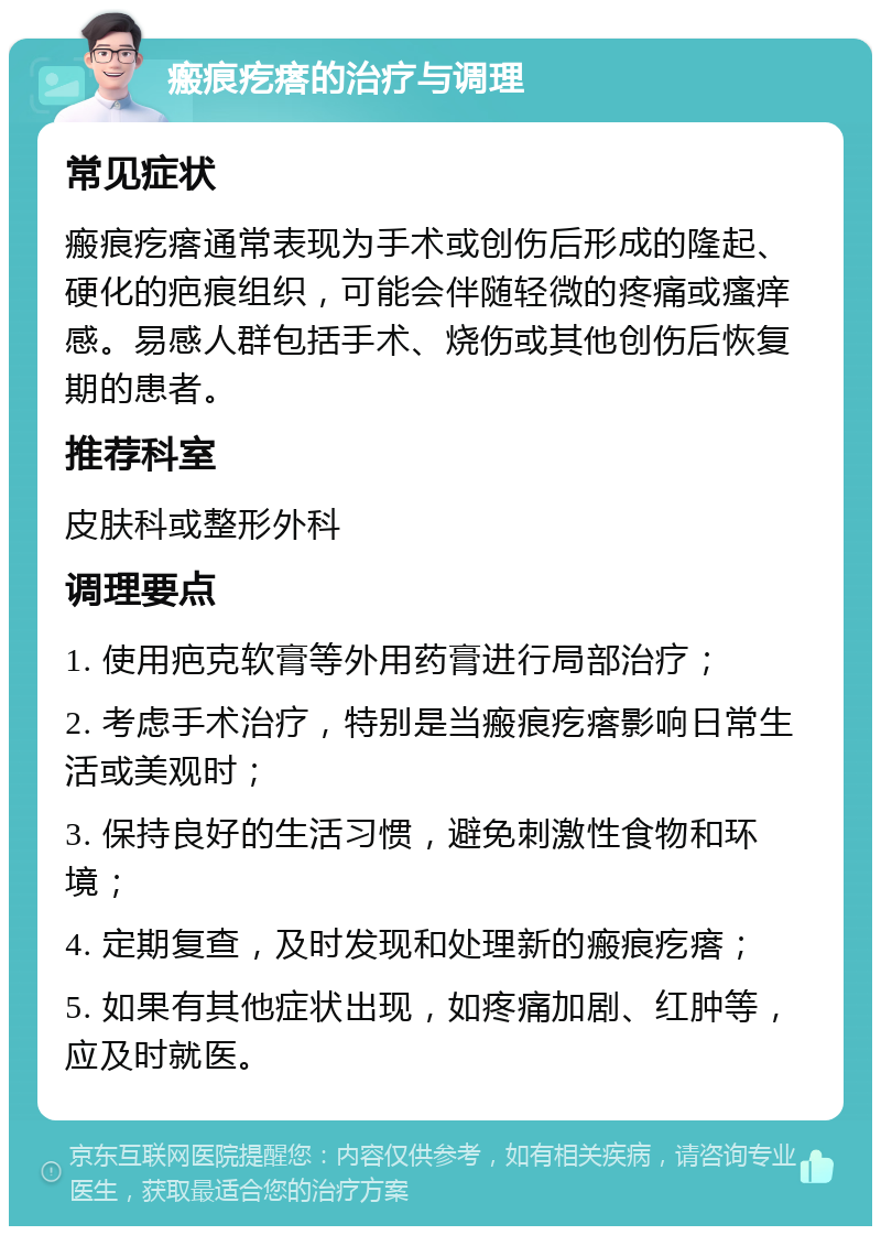 瘢痕疙瘩的治疗与调理 常见症状 瘢痕疙瘩通常表现为手术或创伤后形成的隆起、硬化的疤痕组织，可能会伴随轻微的疼痛或瘙痒感。易感人群包括手术、烧伤或其他创伤后恢复期的患者。 推荐科室 皮肤科或整形外科 调理要点 1. 使用疤克软膏等外用药膏进行局部治疗； 2. 考虑手术治疗，特别是当瘢痕疙瘩影响日常生活或美观时； 3. 保持良好的生活习惯，避免刺激性食物和环境； 4. 定期复查，及时发现和处理新的瘢痕疙瘩； 5. 如果有其他症状出现，如疼痛加剧、红肿等，应及时就医。