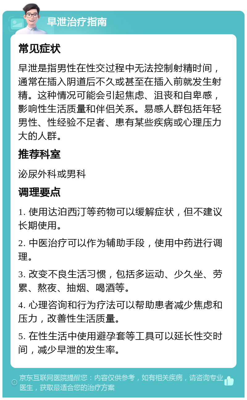 早泄治疗指南 常见症状 早泄是指男性在性交过程中无法控制射精时间，通常在插入阴道后不久或甚至在插入前就发生射精。这种情况可能会引起焦虑、沮丧和自卑感，影响性生活质量和伴侣关系。易感人群包括年轻男性、性经验不足者、患有某些疾病或心理压力大的人群。 推荐科室 泌尿外科或男科 调理要点 1. 使用达泊西汀等药物可以缓解症状，但不建议长期使用。 2. 中医治疗可以作为辅助手段，使用中药进行调理。 3. 改变不良生活习惯，包括多运动、少久坐、劳累、熬夜、抽烟、喝酒等。 4. 心理咨询和行为疗法可以帮助患者减少焦虑和压力，改善性生活质量。 5. 在性生活中使用避孕套等工具可以延长性交时间，减少早泄的发生率。