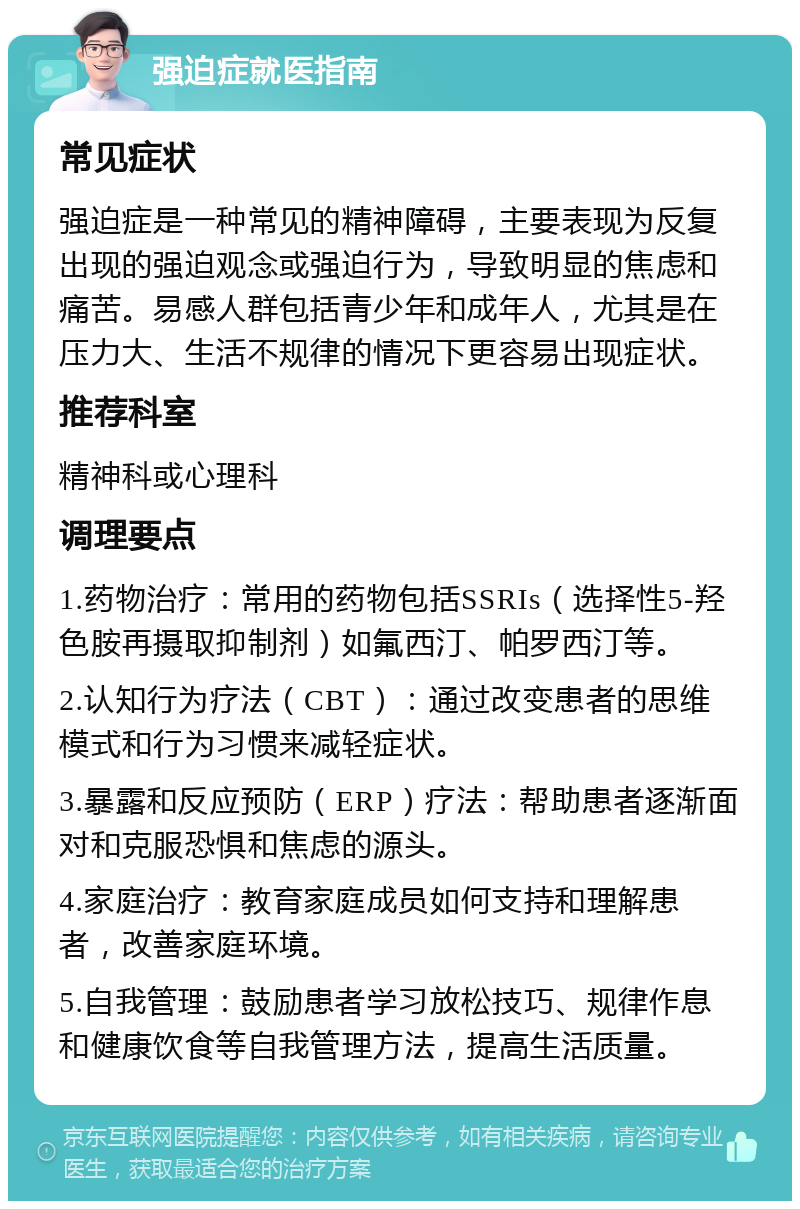 强迫症就医指南 常见症状 强迫症是一种常见的精神障碍，主要表现为反复出现的强迫观念或强迫行为，导致明显的焦虑和痛苦。易感人群包括青少年和成年人，尤其是在压力大、生活不规律的情况下更容易出现症状。 推荐科室 精神科或心理科 调理要点 1.药物治疗：常用的药物包括SSRIs（选择性5-羟色胺再摄取抑制剂）如氟西汀、帕罗西汀等。 2.认知行为疗法（CBT）：通过改变患者的思维模式和行为习惯来减轻症状。 3.暴露和反应预防（ERP）疗法：帮助患者逐渐面对和克服恐惧和焦虑的源头。 4.家庭治疗：教育家庭成员如何支持和理解患者，改善家庭环境。 5.自我管理：鼓励患者学习放松技巧、规律作息和健康饮食等自我管理方法，提高生活质量。