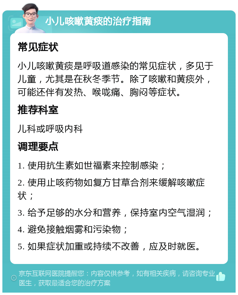 小儿咳嗽黄痰的治疗指南 常见症状 小儿咳嗽黄痰是呼吸道感染的常见症状，多见于儿童，尤其是在秋冬季节。除了咳嗽和黄痰外，可能还伴有发热、喉咙痛、胸闷等症状。 推荐科室 儿科或呼吸内科 调理要点 1. 使用抗生素如世福素来控制感染； 2. 使用止咳药物如复方甘草合剂来缓解咳嗽症状； 3. 给予足够的水分和营养，保持室内空气湿润； 4. 避免接触烟雾和污染物； 5. 如果症状加重或持续不改善，应及时就医。