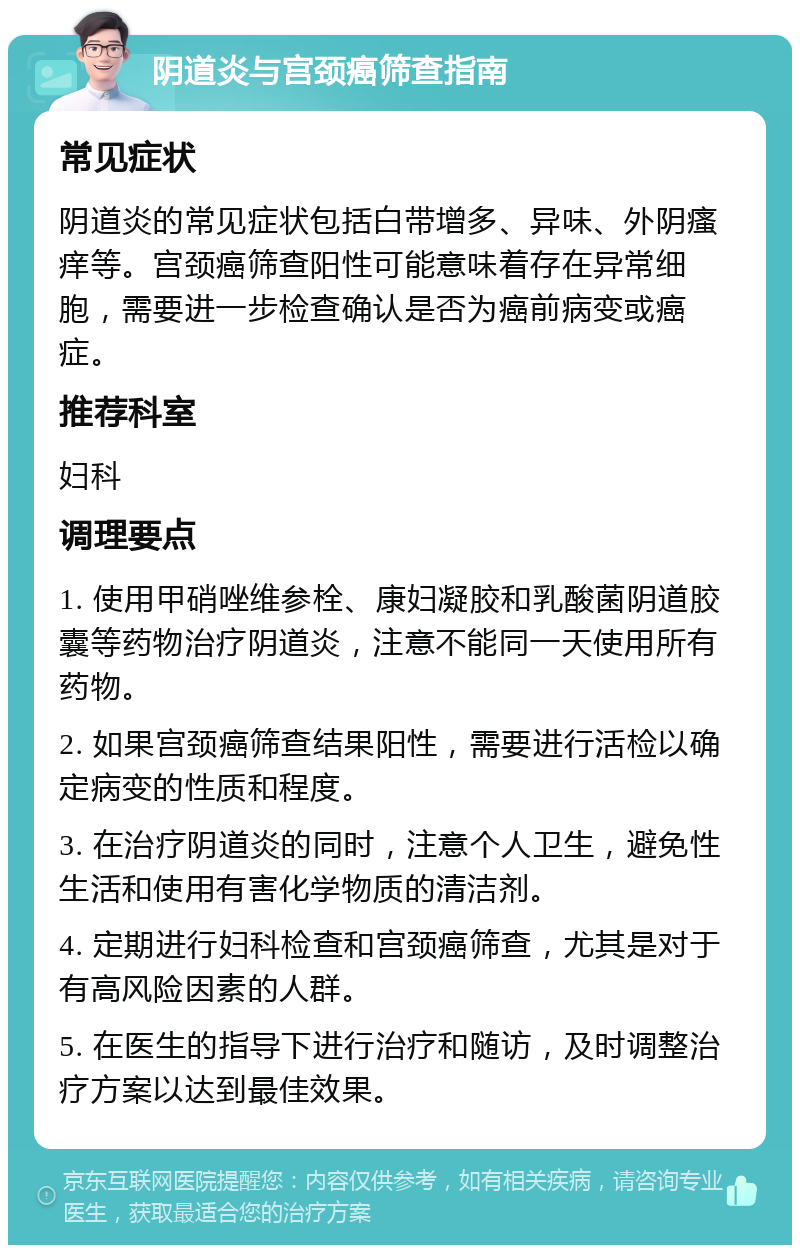 阴道炎与宫颈癌筛查指南 常见症状 阴道炎的常见症状包括白带增多、异味、外阴瘙痒等。宫颈癌筛查阳性可能意味着存在异常细胞，需要进一步检查确认是否为癌前病变或癌症。 推荐科室 妇科 调理要点 1. 使用甲硝唑维参栓、康妇凝胶和乳酸菌阴道胶囊等药物治疗阴道炎，注意不能同一天使用所有药物。 2. 如果宫颈癌筛查结果阳性，需要进行活检以确定病变的性质和程度。 3. 在治疗阴道炎的同时，注意个人卫生，避免性生活和使用有害化学物质的清洁剂。 4. 定期进行妇科检查和宫颈癌筛查，尤其是对于有高风险因素的人群。 5. 在医生的指导下进行治疗和随访，及时调整治疗方案以达到最佳效果。