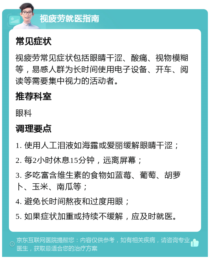 视疲劳就医指南 常见症状 视疲劳常见症状包括眼睛干涩、酸痛、视物模糊等，易感人群为长时间使用电子设备、开车、阅读等需要集中视力的活动者。 推荐科室 眼科 调理要点 1. 使用人工泪液如海露或爱丽缓解眼睛干涩； 2. 每2小时休息15分钟，远离屏幕； 3. 多吃富含维生素的食物如蓝莓、葡萄、胡萝卜、玉米、南瓜等； 4. 避免长时间熬夜和过度用眼； 5. 如果症状加重或持续不缓解，应及时就医。