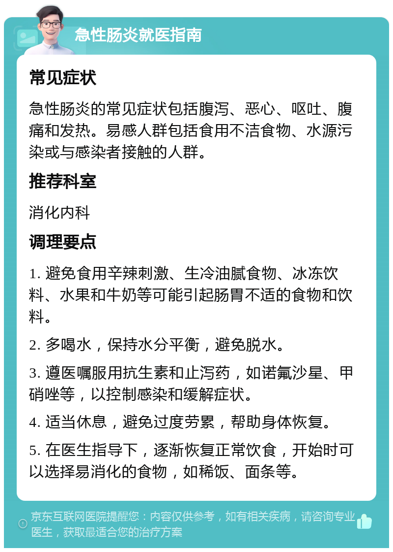 急性肠炎就医指南 常见症状 急性肠炎的常见症状包括腹泻、恶心、呕吐、腹痛和发热。易感人群包括食用不洁食物、水源污染或与感染者接触的人群。 推荐科室 消化内科 调理要点 1. 避免食用辛辣刺激、生冷油腻食物、冰冻饮料、水果和牛奶等可能引起肠胃不适的食物和饮料。 2. 多喝水，保持水分平衡，避免脱水。 3. 遵医嘱服用抗生素和止泻药，如诺氟沙星、甲硝唑等，以控制感染和缓解症状。 4. 适当休息，避免过度劳累，帮助身体恢复。 5. 在医生指导下，逐渐恢复正常饮食，开始时可以选择易消化的食物，如稀饭、面条等。