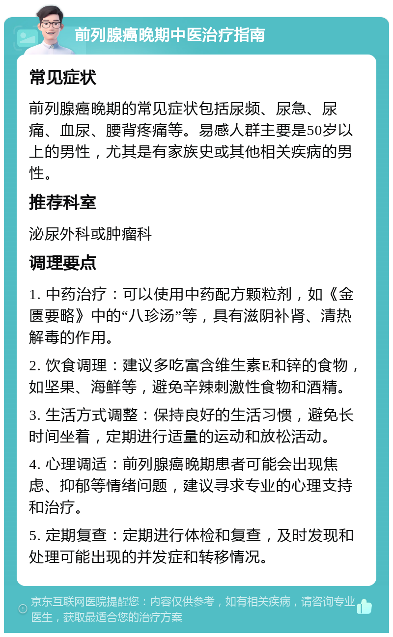 前列腺癌晚期中医治疗指南 常见症状 前列腺癌晚期的常见症状包括尿频、尿急、尿痛、血尿、腰背疼痛等。易感人群主要是50岁以上的男性，尤其是有家族史或其他相关疾病的男性。 推荐科室 泌尿外科或肿瘤科 调理要点 1. 中药治疗：可以使用中药配方颗粒剂，如《金匮要略》中的“八珍汤”等，具有滋阴补肾、清热解毒的作用。 2. 饮食调理：建议多吃富含维生素E和锌的食物，如坚果、海鲜等，避免辛辣刺激性食物和酒精。 3. 生活方式调整：保持良好的生活习惯，避免长时间坐着，定期进行适量的运动和放松活动。 4. 心理调适：前列腺癌晚期患者可能会出现焦虑、抑郁等情绪问题，建议寻求专业的心理支持和治疗。 5. 定期复查：定期进行体检和复查，及时发现和处理可能出现的并发症和转移情况。