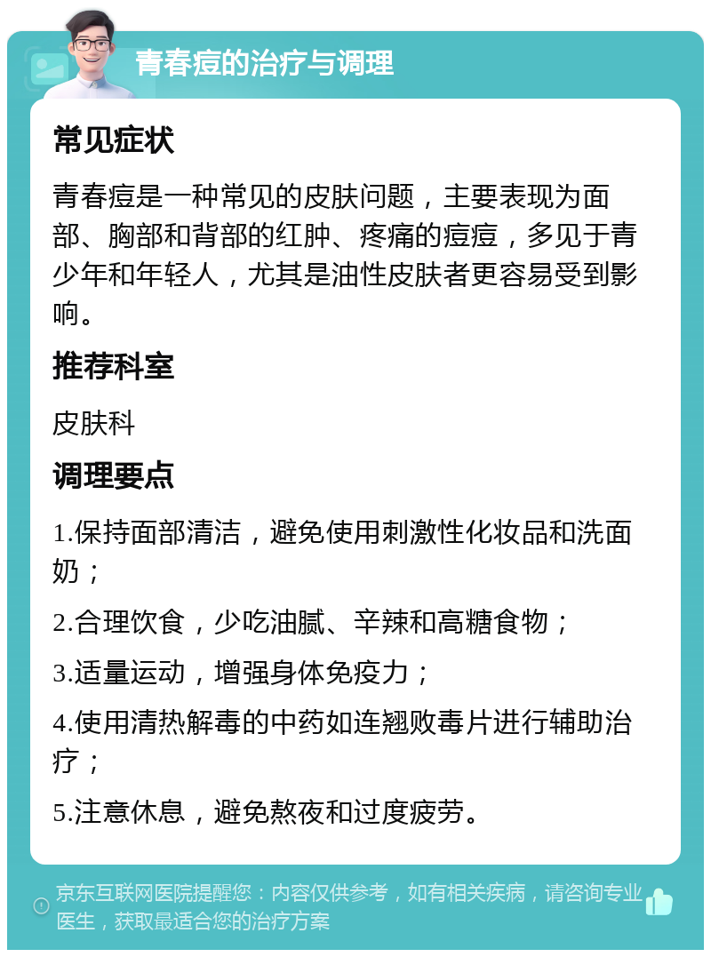 青春痘的治疗与调理 常见症状 青春痘是一种常见的皮肤问题，主要表现为面部、胸部和背部的红肿、疼痛的痘痘，多见于青少年和年轻人，尤其是油性皮肤者更容易受到影响。 推荐科室 皮肤科 调理要点 1.保持面部清洁，避免使用刺激性化妆品和洗面奶； 2.合理饮食，少吃油腻、辛辣和高糖食物； 3.适量运动，增强身体免疫力； 4.使用清热解毒的中药如连翘败毒片进行辅助治疗； 5.注意休息，避免熬夜和过度疲劳。