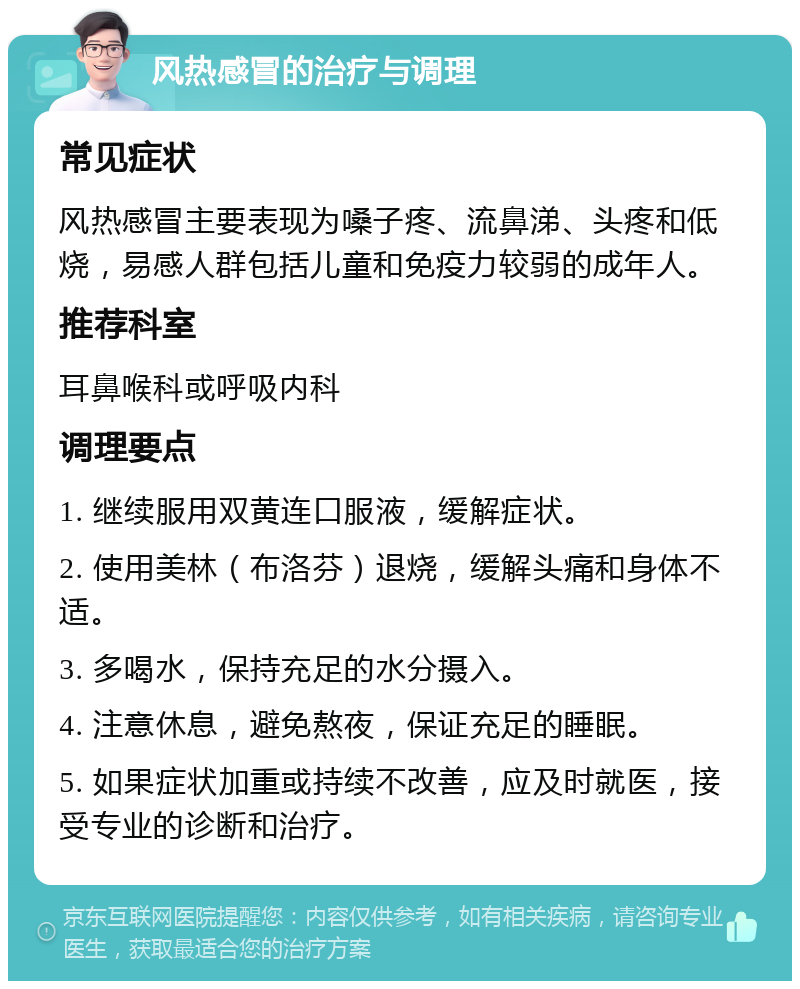 风热感冒的治疗与调理 常见症状 风热感冒主要表现为嗓子疼、流鼻涕、头疼和低烧，易感人群包括儿童和免疫力较弱的成年人。 推荐科室 耳鼻喉科或呼吸内科 调理要点 1. 继续服用双黄连口服液，缓解症状。 2. 使用美林（布洛芬）退烧，缓解头痛和身体不适。 3. 多喝水，保持充足的水分摄入。 4. 注意休息，避免熬夜，保证充足的睡眠。 5. 如果症状加重或持续不改善，应及时就医，接受专业的诊断和治疗。