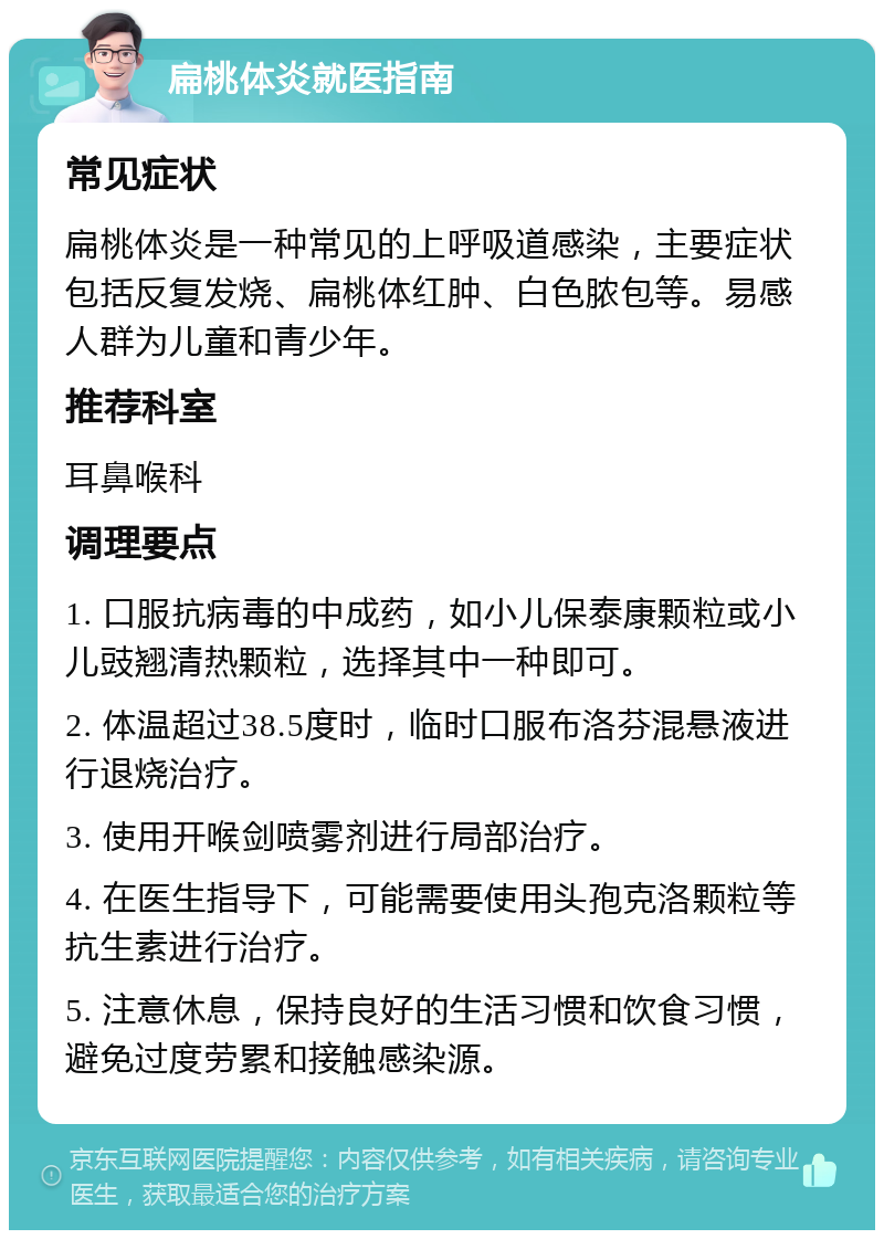 扁桃体炎就医指南 常见症状 扁桃体炎是一种常见的上呼吸道感染，主要症状包括反复发烧、扁桃体红肿、白色脓包等。易感人群为儿童和青少年。 推荐科室 耳鼻喉科 调理要点 1. 口服抗病毒的中成药，如小儿保泰康颗粒或小儿豉翘清热颗粒，选择其中一种即可。 2. 体温超过38.5度时，临时口服布洛芬混悬液进行退烧治疗。 3. 使用开喉剑喷雾剂进行局部治疗。 4. 在医生指导下，可能需要使用头孢克洛颗粒等抗生素进行治疗。 5. 注意休息，保持良好的生活习惯和饮食习惯，避免过度劳累和接触感染源。