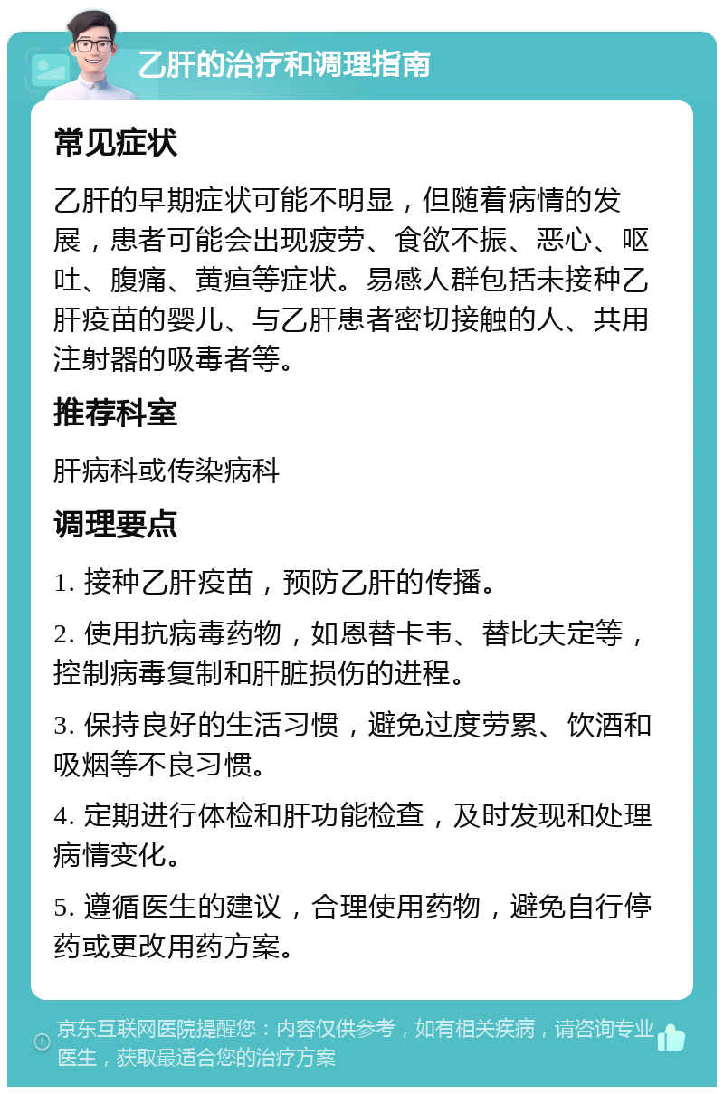 乙肝的治疗和调理指南 常见症状 乙肝的早期症状可能不明显，但随着病情的发展，患者可能会出现疲劳、食欲不振、恶心、呕吐、腹痛、黄疸等症状。易感人群包括未接种乙肝疫苗的婴儿、与乙肝患者密切接触的人、共用注射器的吸毒者等。 推荐科室 肝病科或传染病科 调理要点 1. 接种乙肝疫苗，预防乙肝的传播。 2. 使用抗病毒药物，如恩替卡韦、替比夫定等，控制病毒复制和肝脏损伤的进程。 3. 保持良好的生活习惯，避免过度劳累、饮酒和吸烟等不良习惯。 4. 定期进行体检和肝功能检查，及时发现和处理病情变化。 5. 遵循医生的建议，合理使用药物，避免自行停药或更改用药方案。