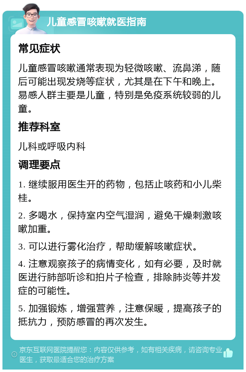 儿童感冒咳嗽就医指南 常见症状 儿童感冒咳嗽通常表现为轻微咳嗽、流鼻涕，随后可能出现发烧等症状，尤其是在下午和晚上。易感人群主要是儿童，特别是免疫系统较弱的儿童。 推荐科室 儿科或呼吸内科 调理要点 1. 继续服用医生开的药物，包括止咳药和小儿柴桂。 2. 多喝水，保持室内空气湿润，避免干燥刺激咳嗽加重。 3. 可以进行雾化治疗，帮助缓解咳嗽症状。 4. 注意观察孩子的病情变化，如有必要，及时就医进行肺部听诊和拍片子检查，排除肺炎等并发症的可能性。 5. 加强锻炼，增强营养，注意保暖，提高孩子的抵抗力，预防感冒的再次发生。