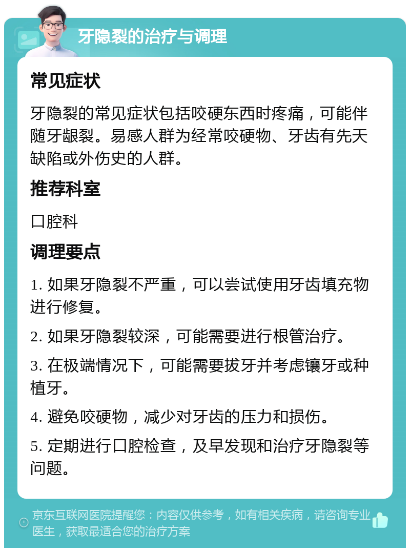 牙隐裂的治疗与调理 常见症状 牙隐裂的常见症状包括咬硬东西时疼痛，可能伴随牙龈裂。易感人群为经常咬硬物、牙齿有先天缺陷或外伤史的人群。 推荐科室 口腔科 调理要点 1. 如果牙隐裂不严重，可以尝试使用牙齿填充物进行修复。 2. 如果牙隐裂较深，可能需要进行根管治疗。 3. 在极端情况下，可能需要拔牙并考虑镶牙或种植牙。 4. 避免咬硬物，减少对牙齿的压力和损伤。 5. 定期进行口腔检查，及早发现和治疗牙隐裂等问题。