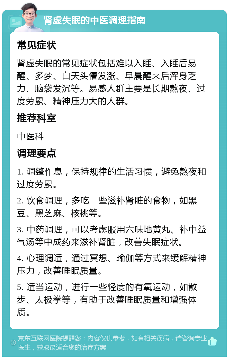 肾虚失眠的中医调理指南 常见症状 肾虚失眠的常见症状包括难以入睡、入睡后易醒、多梦、白天头懵发涨、早晨醒来后浑身乏力、脑袋发沉等。易感人群主要是长期熬夜、过度劳累、精神压力大的人群。 推荐科室 中医科 调理要点 1. 调整作息，保持规律的生活习惯，避免熬夜和过度劳累。 2. 饮食调理，多吃一些滋补肾脏的食物，如黑豆、黑芝麻、核桃等。 3. 中药调理，可以考虑服用六味地黄丸、补中益气汤等中成药来滋补肾脏，改善失眠症状。 4. 心理调适，通过冥想、瑜伽等方式来缓解精神压力，改善睡眠质量。 5. 适当运动，进行一些轻度的有氧运动，如散步、太极拳等，有助于改善睡眠质量和增强体质。