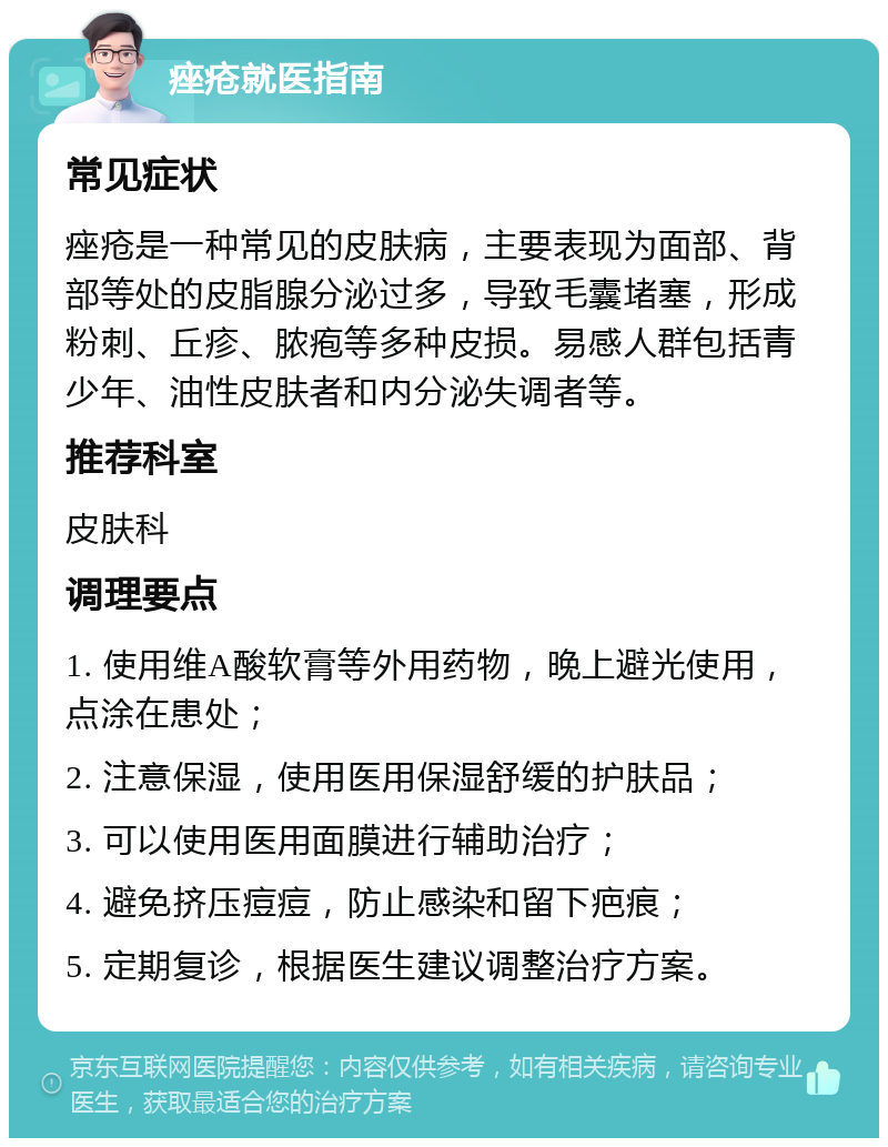 痤疮就医指南 常见症状 痤疮是一种常见的皮肤病，主要表现为面部、背部等处的皮脂腺分泌过多，导致毛囊堵塞，形成粉刺、丘疹、脓疱等多种皮损。易感人群包括青少年、油性皮肤者和内分泌失调者等。 推荐科室 皮肤科 调理要点 1. 使用维A酸软膏等外用药物，晚上避光使用，点涂在患处； 2. 注意保湿，使用医用保湿舒缓的护肤品； 3. 可以使用医用面膜进行辅助治疗； 4. 避免挤压痘痘，防止感染和留下疤痕； 5. 定期复诊，根据医生建议调整治疗方案。