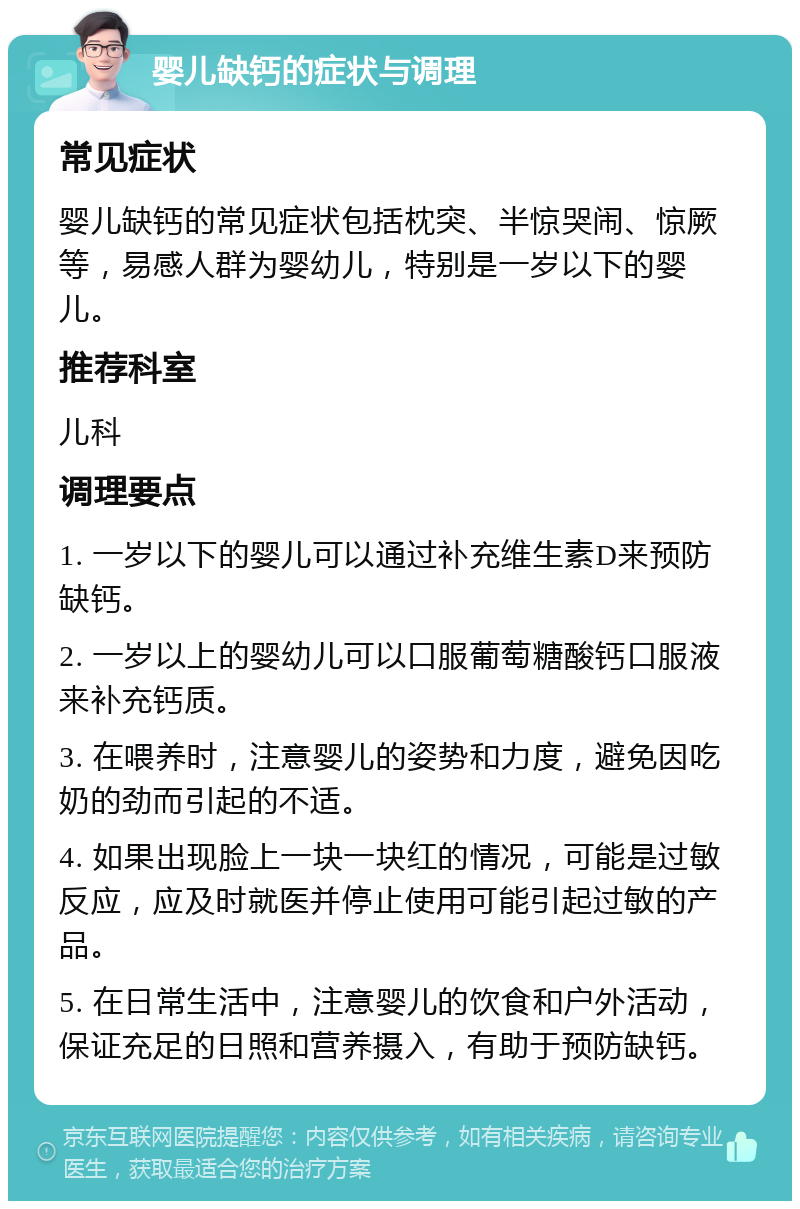 婴儿缺钙的症状与调理 常见症状 婴儿缺钙的常见症状包括枕突、半惊哭闹、惊厥等，易感人群为婴幼儿，特别是一岁以下的婴儿。 推荐科室 儿科 调理要点 1. 一岁以下的婴儿可以通过补充维生素D来预防缺钙。 2. 一岁以上的婴幼儿可以口服葡萄糖酸钙口服液来补充钙质。 3. 在喂养时，注意婴儿的姿势和力度，避免因吃奶的劲而引起的不适。 4. 如果出现脸上一块一块红的情况，可能是过敏反应，应及时就医并停止使用可能引起过敏的产品。 5. 在日常生活中，注意婴儿的饮食和户外活动，保证充足的日照和营养摄入，有助于预防缺钙。