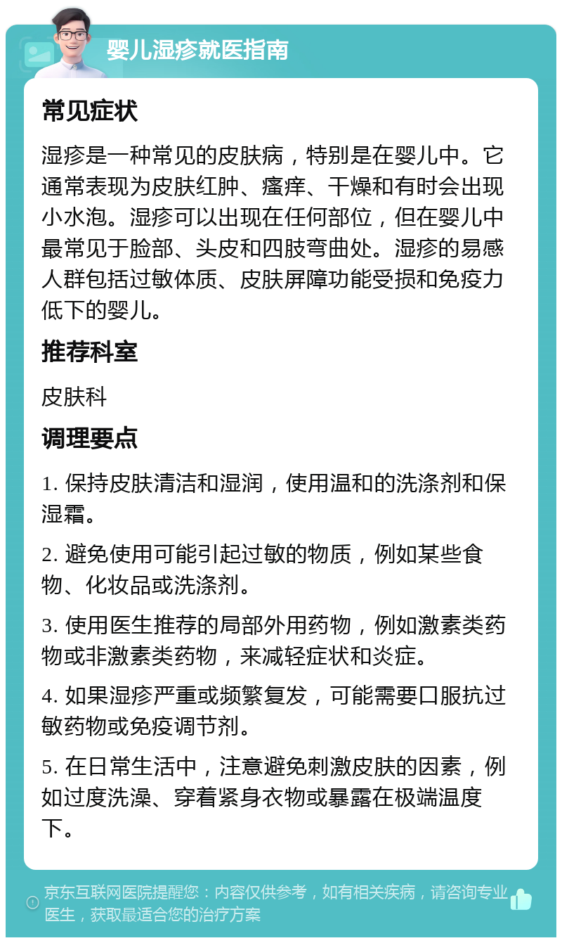 婴儿湿疹就医指南 常见症状 湿疹是一种常见的皮肤病，特别是在婴儿中。它通常表现为皮肤红肿、瘙痒、干燥和有时会出现小水泡。湿疹可以出现在任何部位，但在婴儿中最常见于脸部、头皮和四肢弯曲处。湿疹的易感人群包括过敏体质、皮肤屏障功能受损和免疫力低下的婴儿。 推荐科室 皮肤科 调理要点 1. 保持皮肤清洁和湿润，使用温和的洗涤剂和保湿霜。 2. 避免使用可能引起过敏的物质，例如某些食物、化妆品或洗涤剂。 3. 使用医生推荐的局部外用药物，例如激素类药物或非激素类药物，来减轻症状和炎症。 4. 如果湿疹严重或频繁复发，可能需要口服抗过敏药物或免疫调节剂。 5. 在日常生活中，注意避免刺激皮肤的因素，例如过度洗澡、穿着紧身衣物或暴露在极端温度下。