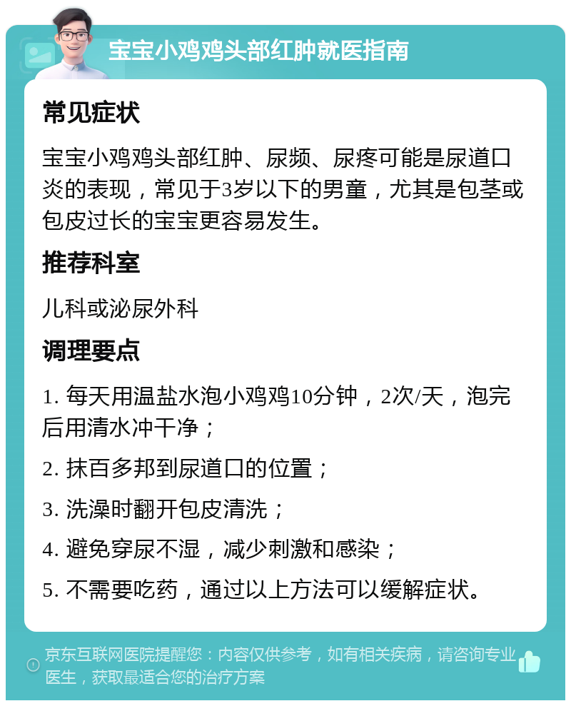 宝宝小鸡鸡头部红肿就医指南 常见症状 宝宝小鸡鸡头部红肿、尿频、尿疼可能是尿道口炎的表现，常见于3岁以下的男童，尤其是包茎或包皮过长的宝宝更容易发生。 推荐科室 儿科或泌尿外科 调理要点 1. 每天用温盐水泡小鸡鸡10分钟，2次/天，泡完后用清水冲干净； 2. 抹百多邦到尿道口的位置； 3. 洗澡时翻开包皮清洗； 4. 避免穿尿不湿，减少刺激和感染； 5. 不需要吃药，通过以上方法可以缓解症状。