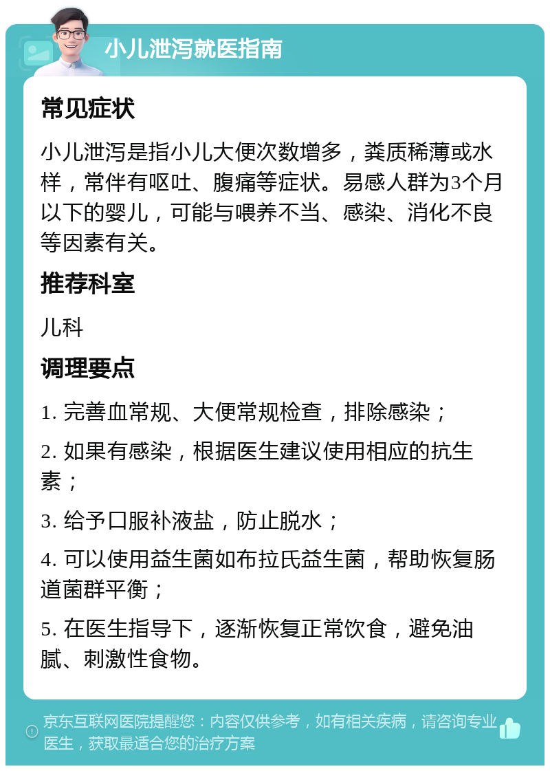 小儿泄泻就医指南 常见症状 小儿泄泻是指小儿大便次数增多，粪质稀薄或水样，常伴有呕吐、腹痛等症状。易感人群为3个月以下的婴儿，可能与喂养不当、感染、消化不良等因素有关。 推荐科室 儿科 调理要点 1. 完善血常规、大便常规检查，排除感染； 2. 如果有感染，根据医生建议使用相应的抗生素； 3. 给予口服补液盐，防止脱水； 4. 可以使用益生菌如布拉氏益生菌，帮助恢复肠道菌群平衡； 5. 在医生指导下，逐渐恢复正常饮食，避免油腻、刺激性食物。