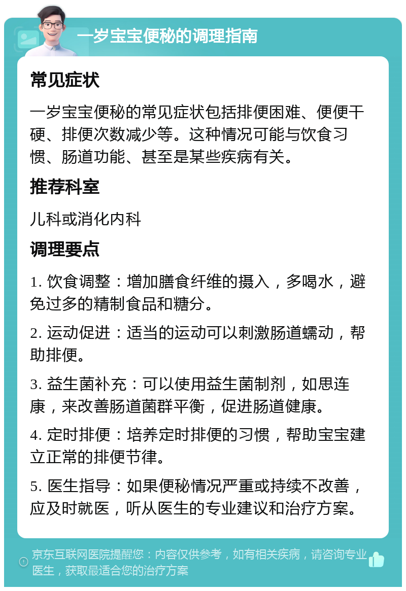 一岁宝宝便秘的调理指南 常见症状 一岁宝宝便秘的常见症状包括排便困难、便便干硬、排便次数减少等。这种情况可能与饮食习惯、肠道功能、甚至是某些疾病有关。 推荐科室 儿科或消化内科 调理要点 1. 饮食调整：增加膳食纤维的摄入，多喝水，避免过多的精制食品和糖分。 2. 运动促进：适当的运动可以刺激肠道蠕动，帮助排便。 3. 益生菌补充：可以使用益生菌制剂，如思连康，来改善肠道菌群平衡，促进肠道健康。 4. 定时排便：培养定时排便的习惯，帮助宝宝建立正常的排便节律。 5. 医生指导：如果便秘情况严重或持续不改善，应及时就医，听从医生的专业建议和治疗方案。