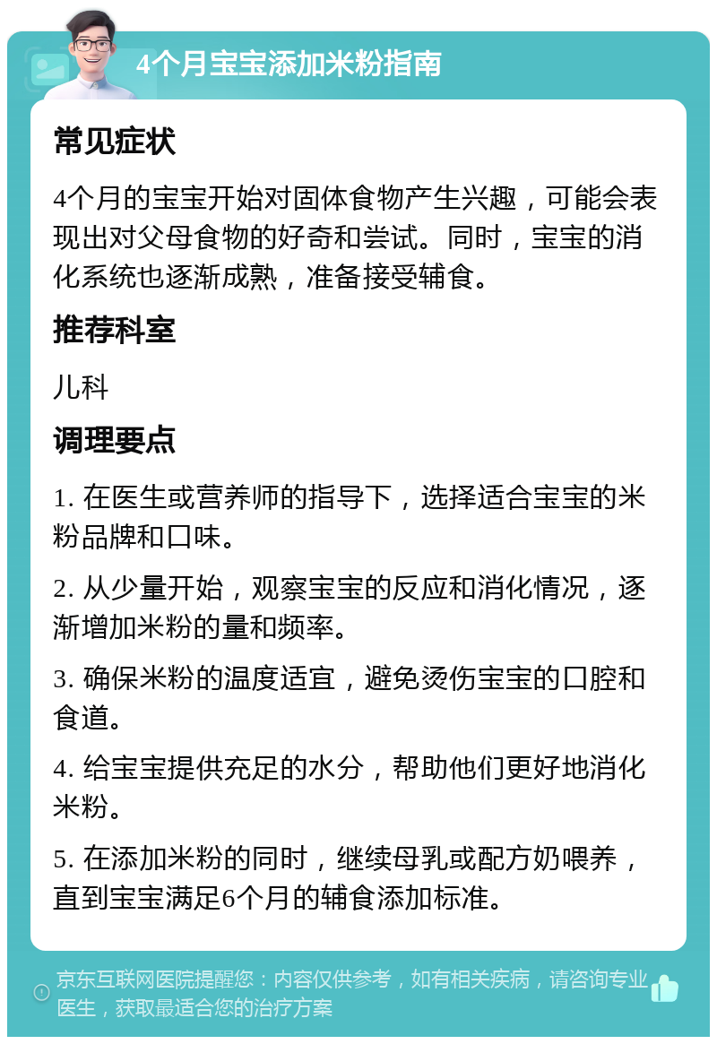 4个月宝宝添加米粉指南 常见症状 4个月的宝宝开始对固体食物产生兴趣，可能会表现出对父母食物的好奇和尝试。同时，宝宝的消化系统也逐渐成熟，准备接受辅食。 推荐科室 儿科 调理要点 1. 在医生或营养师的指导下，选择适合宝宝的米粉品牌和口味。 2. 从少量开始，观察宝宝的反应和消化情况，逐渐增加米粉的量和频率。 3. 确保米粉的温度适宜，避免烫伤宝宝的口腔和食道。 4. 给宝宝提供充足的水分，帮助他们更好地消化米粉。 5. 在添加米粉的同时，继续母乳或配方奶喂养，直到宝宝满足6个月的辅食添加标准。