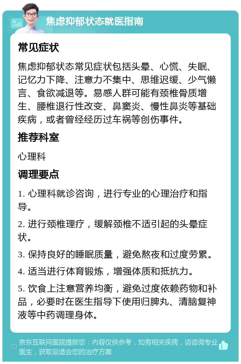 焦虑抑郁状态就医指南 常见症状 焦虑抑郁状态常见症状包括头晕、心慌、失眠、记忆力下降、注意力不集中、思维迟缓、少气懒言、食欲减退等。易感人群可能有颈椎骨质增生、腰椎退行性改变、鼻窦炎、慢性鼻炎等基础疾病，或者曾经经历过车祸等创伤事件。 推荐科室 心理科 调理要点 1. 心理科就诊咨询，进行专业的心理治疗和指导。 2. 进行颈椎理疗，缓解颈椎不适引起的头晕症状。 3. 保持良好的睡眠质量，避免熬夜和过度劳累。 4. 适当进行体育锻炼，增强体质和抵抗力。 5. 饮食上注意营养均衡，避免过度依赖药物和补品，必要时在医生指导下使用归脾丸、清脑复神液等中药调理身体。