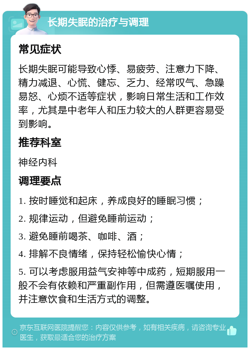 长期失眠的治疗与调理 常见症状 长期失眠可能导致心悸、易疲劳、注意力下降、精力减退、心慌、健忘、乏力、经常叹气、急躁易怒、心烦不适等症状，影响日常生活和工作效率，尤其是中老年人和压力较大的人群更容易受到影响。 推荐科室 神经内科 调理要点 1. 按时睡觉和起床，养成良好的睡眠习惯； 2. 规律运动，但避免睡前运动； 3. 避免睡前喝茶、咖啡、酒； 4. 排解不良情绪，保持轻松愉快心情； 5. 可以考虑服用益气安神等中成药，短期服用一般不会有依赖和严重副作用，但需遵医嘱使用，并注意饮食和生活方式的调整。