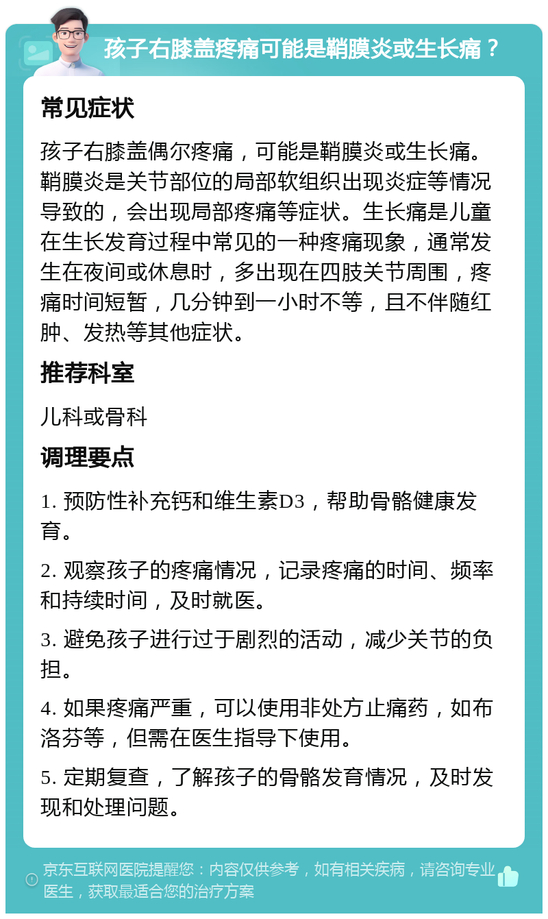 孩子右膝盖疼痛可能是鞘膜炎或生长痛？ 常见症状 孩子右膝盖偶尔疼痛，可能是鞘膜炎或生长痛。鞘膜炎是关节部位的局部软组织出现炎症等情况导致的，会出现局部疼痛等症状。生长痛是儿童在生长发育过程中常见的一种疼痛现象，通常发生在夜间或休息时，多出现在四肢关节周围，疼痛时间短暂，几分钟到一小时不等，且不伴随红肿、发热等其他症状。 推荐科室 儿科或骨科 调理要点 1. 预防性补充钙和维生素D3，帮助骨骼健康发育。 2. 观察孩子的疼痛情况，记录疼痛的时间、频率和持续时间，及时就医。 3. 避免孩子进行过于剧烈的活动，减少关节的负担。 4. 如果疼痛严重，可以使用非处方止痛药，如布洛芬等，但需在医生指导下使用。 5. 定期复查，了解孩子的骨骼发育情况，及时发现和处理问题。