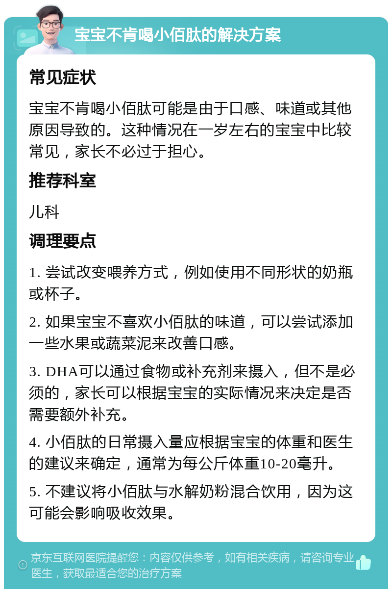 宝宝不肯喝小佰肽的解决方案 常见症状 宝宝不肯喝小佰肽可能是由于口感、味道或其他原因导致的。这种情况在一岁左右的宝宝中比较常见，家长不必过于担心。 推荐科室 儿科 调理要点 1. 尝试改变喂养方式，例如使用不同形状的奶瓶或杯子。 2. 如果宝宝不喜欢小佰肽的味道，可以尝试添加一些水果或蔬菜泥来改善口感。 3. DHA可以通过食物或补充剂来摄入，但不是必须的，家长可以根据宝宝的实际情况来决定是否需要额外补充。 4. 小佰肽的日常摄入量应根据宝宝的体重和医生的建议来确定，通常为每公斤体重10-20毫升。 5. 不建议将小佰肽与水解奶粉混合饮用，因为这可能会影响吸收效果。