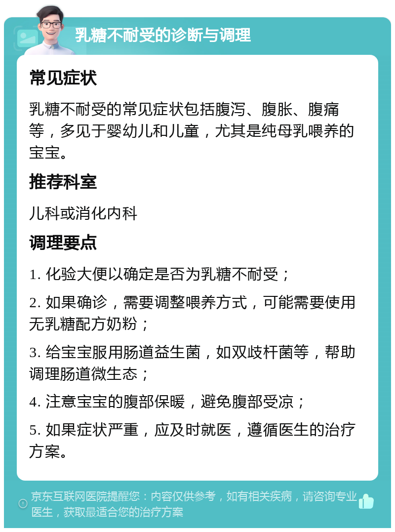 乳糖不耐受的诊断与调理 常见症状 乳糖不耐受的常见症状包括腹泻、腹胀、腹痛等，多见于婴幼儿和儿童，尤其是纯母乳喂养的宝宝。 推荐科室 儿科或消化内科 调理要点 1. 化验大便以确定是否为乳糖不耐受； 2. 如果确诊，需要调整喂养方式，可能需要使用无乳糖配方奶粉； 3. 给宝宝服用肠道益生菌，如双歧杆菌等，帮助调理肠道微生态； 4. 注意宝宝的腹部保暖，避免腹部受凉； 5. 如果症状严重，应及时就医，遵循医生的治疗方案。