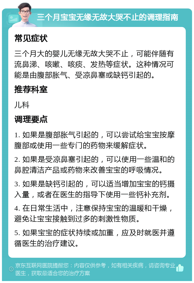 三个月宝宝无缘无故大哭不止的调理指南 常见症状 三个月大的婴儿无缘无故大哭不止，可能伴随有流鼻涕、咳嗽、咳痰、发热等症状。这种情况可能是由腹部胀气、受凉鼻塞或缺钙引起的。 推荐科室 儿科 调理要点 1. 如果是腹部胀气引起的，可以尝试给宝宝按摩腹部或使用一些专门的药物来缓解症状。 2. 如果是受凉鼻塞引起的，可以使用一些温和的鼻腔清洁产品或药物来改善宝宝的呼吸情况。 3. 如果是缺钙引起的，可以适当增加宝宝的钙摄入量，或者在医生的指导下使用一些钙补充剂。 4. 在日常生活中，注意保持宝宝的温暖和干燥，避免让宝宝接触到过多的刺激性物质。 5. 如果宝宝的症状持续或加重，应及时就医并遵循医生的治疗建议。