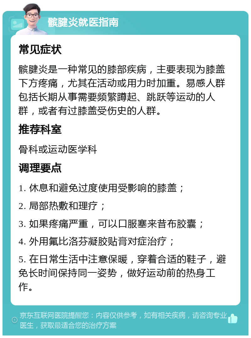 髌腱炎就医指南 常见症状 髌腱炎是一种常见的膝部疾病，主要表现为膝盖下方疼痛，尤其在活动或用力时加重。易感人群包括长期从事需要频繁蹲起、跳跃等运动的人群，或者有过膝盖受伤史的人群。 推荐科室 骨科或运动医学科 调理要点 1. 休息和避免过度使用受影响的膝盖； 2. 局部热敷和理疗； 3. 如果疼痛严重，可以口服塞来昔布胶囊； 4. 外用氟比洛芬凝胶贴膏对症治疗； 5. 在日常生活中注意保暖，穿着合适的鞋子，避免长时间保持同一姿势，做好运动前的热身工作。